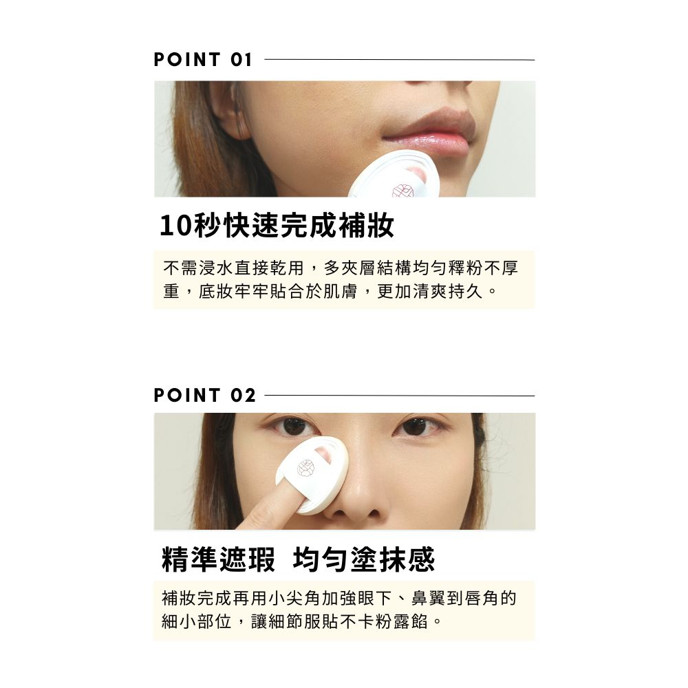 POINT 0110秒快速完成不需浸水直接乾用,多夾層結構均勻釋粉不厚重,底妝牢牢貼合於肌膚,更加清爽持久。POINT 02精準遮瑕 均勻塗抹感完成再用小尖角加強眼下、鼻翼到唇角的細小部位,讓細節服貼不卡粉露餡。