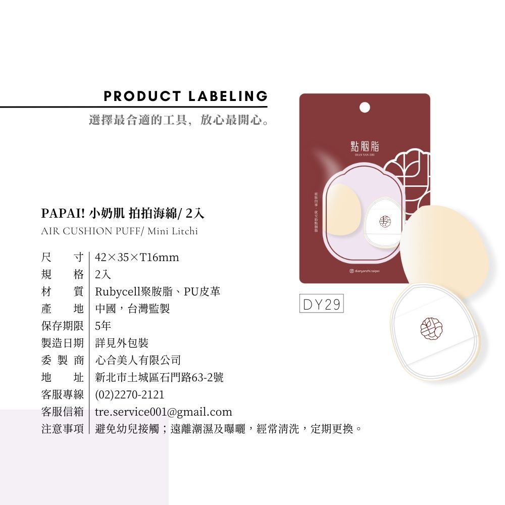 PRODUCT LABELING選擇最合適工具,放心最開心。PAPAI! 小 拍拍海綿/2AIR CUSHION PUFF/ Mini Litchi尺 寸|4235×T16mm規 格 2的點胭脂  材 質 Rubycell聚胺脂、PU皮革|DY29產 地中國,台灣監製保存期限 5年製造日期 詳見外包裝委製商 心合美人有限公司地 址 新北市土城區石門路63-2號客服專線(02)2270-2121客服信箱 tre.service001@gmail.com注意事項|避免幼兒接觸;遠離潮濕及曝曬,經常清洗,定期更換。