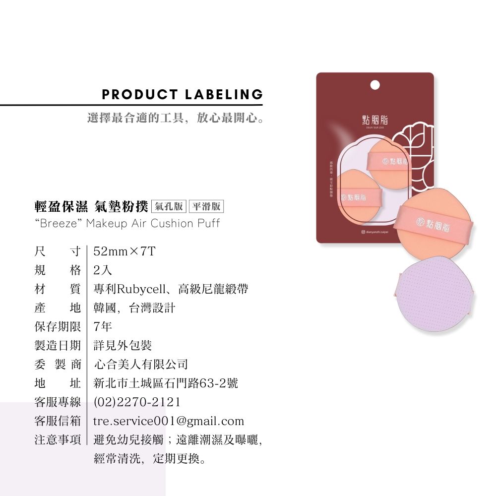 PRODUCT LABELING選擇最合適的工具,放心最開心。點胭脂胭脂點胭脂輕盈保濕 氣墊粉撲 氣孔版 平滑版“BreezeMakeup Air Cushion Puff尺 寸|52mm×7T格 2 專利Rubycell高級尼龍緞帶產 韓國,台灣設計保存期限7年製造日期 詳見外包裝委 製商心合美人有限公司地 址 新北市土城區石門路63-2號客服專線 | 02)2270-2121客服信箱 tre.service001@gmail.com注意事項|避免幼兒接觸;遠離潮濕及曝曬,經常清洗,定期更換。