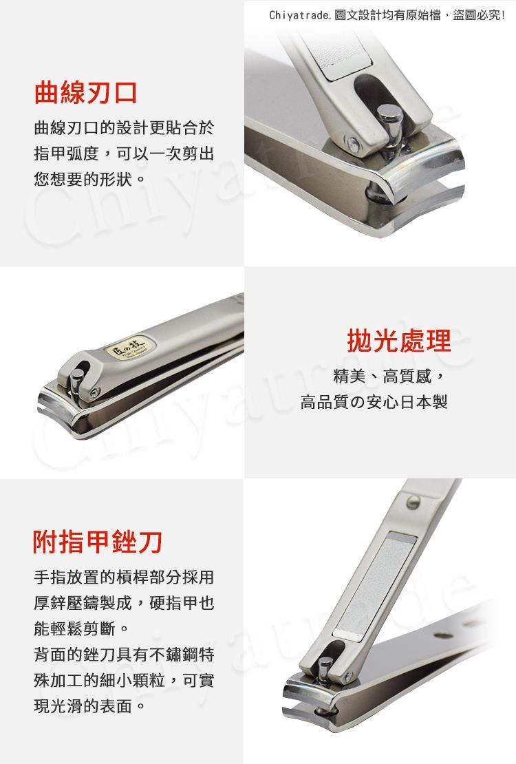 曲線刃口曲線刃口的設計更貼合於弧度,可以一次剪出您想要的形狀。技附指甲銼刀手指放置的槓桿部分採用厚鋅壓鑄製成,硬指甲也能輕鬆剪斷。背面的銼刀具有不鏽鋼特殊加工的細小顆粒,可實現光滑的表面。Chiyatrade. 圖文設計均有原始檔,盜圖必究!處理精美、高質感,高品質の安心日本製