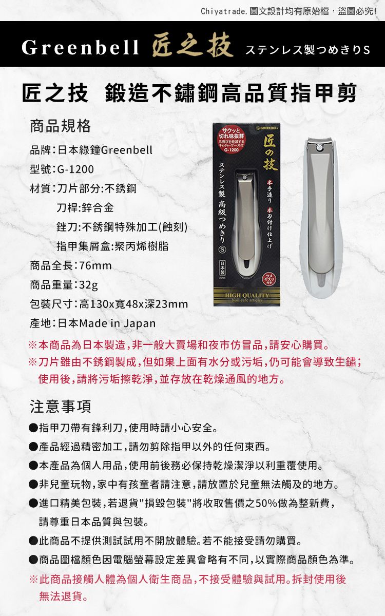 Chiyatrade. 圖文設計均有原始檔,盜圖必究!reenbell 之ステンレス製つめきりS匠之技 鍛造不鏽鋼高品質指甲剪商品規格 サクッと切れ味抜群品牌:綠鐘GreenbellG-1200匠技型號:G-1200材質:片部分:不銹鋼刀桿:鋅合金銼刀:不銹鋼特殊加工(蝕刻)指甲集盒:聚丙烯樹脂商品全長:76mm 本刀付け仕上げステンレス製高級つめきり  日本製商品重量:32gHIGH 包裝尺寸:高130x寬48x深23mm產地:日本Made in Japan※本商品為日本製造,非一般大賣場和夜市仿冒品,請安心購買。※刀片雖由不銹鋼製成,但如果上面有水分或污垢,仍可能會導致生鏽;使用後,請將污垢擦乾淨,並存放在乾燥通風的地方。注意事項指甲刀帶有鋒利刀,使用時請小心安全。產品經過精密加工,請勿剪除指甲以外的任何東西。本產品為個人用品,使用前後務必保持乾燥潔淨以利重覆使用。非兒童玩物,家中有孩童者請注意,請放置於兒童無法觸及的地方。● 進口精美包裝,若退貨包裝將收取售價之50%做為整新費,請尊重日本品質與包裝。此商品不提供測試試用不開放體驗。若不能接受請勿購買。●商品圖檔顏色因電腦螢幕會略有不同,以實際商品顏色為準。※此商品接觸人體為個人衛生商品,不接受體驗與試用。拆封使用後無法退貨。