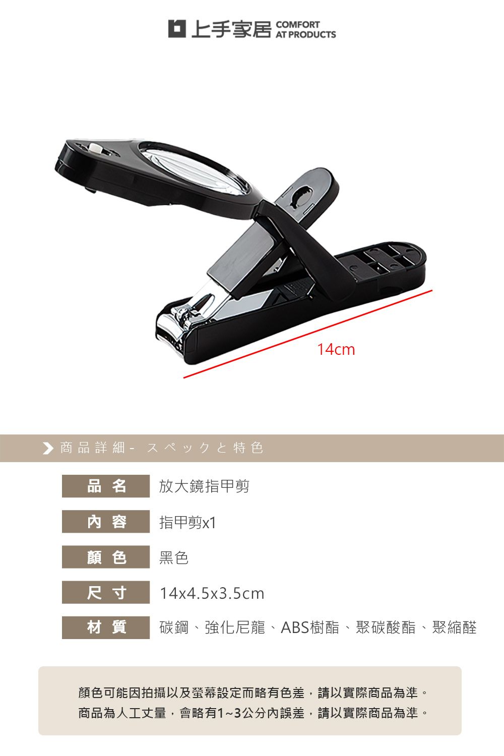 ▶ 商品詳細特色COMFORT14cm品名放大鏡指甲剪內容指甲剪x1顏色黑色尺寸14x4.5x3.5cm材質碳鋼、強化尼龍、ABS樹酯、聚碳酸酯、聚縮醛顏色可能因拍攝以及螢幕設定而略有色差,請以實際商品為準。商品為人工丈量,會略有1~3公分內誤差,請以實際商品為準。