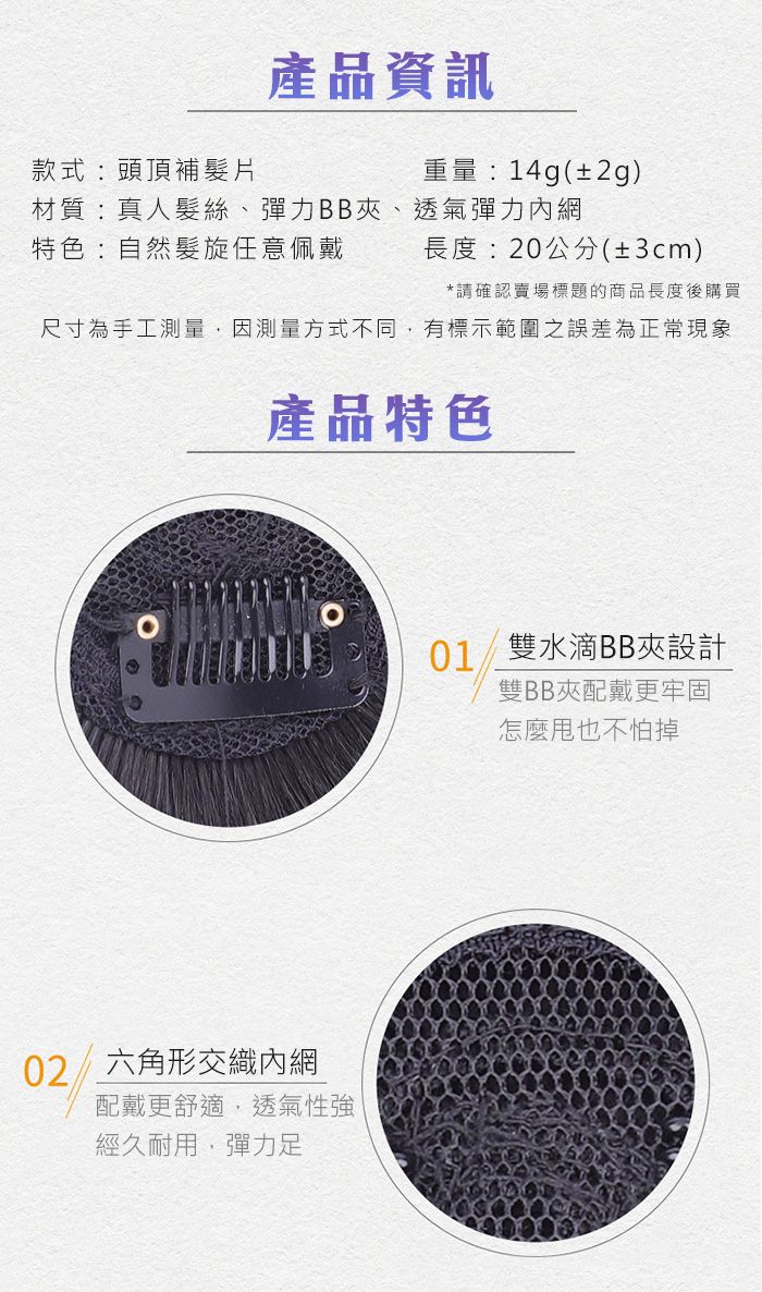 產品資訊款式:頭頂補髮片重量:14g(±2g)長度:20公分(±3cm)材質:真人髮絲、彈力BB夾、透氣彈力內網特色:自然髮旋任意佩戴*請確認賣場標題的商品長度後購買尺寸為手工測量,因測量方式不同,有標示範圍之誤差為正常現象產品特色02六角形交織內網配戴更舒適,透氣性強經久耐用,彈力足01雙水滴BB夾設計雙BB夾配戴更牢固怎麼也不怕掉