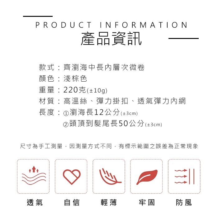 PRODUCT INFORMATION產品資訊款式:齊瀏海中長內層次微卷顏色:淺棕色重量:220克(±10g)材質:高溫絲、彈力掛扣、透氣彈力內網長度:①瀏海長12公分(±3cm)②頭頂到髮尾長50公分(±3cm)尺寸為手工測量,因測量方式不同,有標示範圍之誤差為正常現象透氣自信輕薄牢固防風