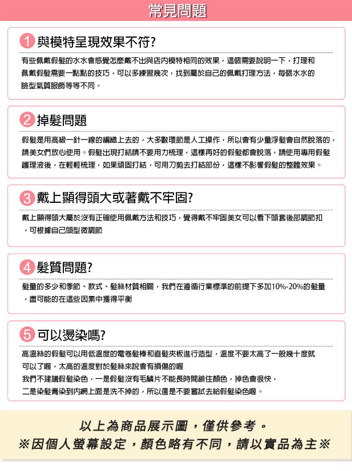 常見問題與模特呈現效果不符?有些佩戴的水水會感覺怎麼戴不出與模特相同的效果這個需要說明一下打理和佩戴假髮需要一點點的技巧可以多練習幾次找到屬於自己的佩戴打理方法每個水水的臉型氣質服飾等等不同。掉髮問題假髮是用高級一針一線的編織上去的,大多數環節是人工操作,所以會有少量浮髮會自然脫落的,請美女們放心使用。假髮出現打結請不要用力梳理,這樣再好的假髮都會脫落,請使用專用假髮護理液後,在輕輕梳理,如果頑固打結,可用刀剪去打結部份,這樣不影響假髮的整體效果。戴上顯得頭大或著戴不牢固?戴上顯得頭大屬於沒有正確使用佩戴方法和技巧,覺得戴不牢固美女可以看下頭套後部調節扣可根據自己頭型微調節髮質問題?髮量的多少和季節款式、髮材質相關,我們在遵循行業標準的前提下多加10%-20%的髮量,盡可能的在這些因素中獲得平衡 可以燙染嗎?高溫絲的假髮可以用低溫度的電卷髮棒和直髮夾板進行造型,溫度不要太高了一般幾十度就可以了喔,太高的溫度對於髮絲來說會有損傷的喔我們不建議假髮染色,一是假髮沒有毛鱗片不能長時間鎖住顏色,掉色會很快,二是染髮膏染到網上面是洗不掉的,所以還是不要嘗試去給假髮染色喔。以上為商品展示圖,僅供參考。※因個人螢幕設定,顏色略有不同,請以實品為主※