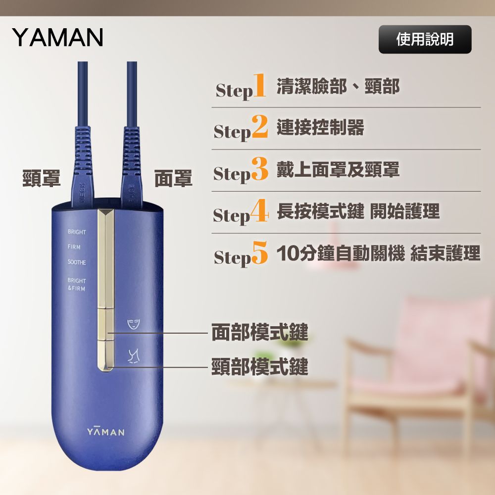 YAMAN頸罩使用說明Step清潔臉部、頸部BRIGHTFIRMSOOTHEBRIGHT&FIRMStep2 連接控制器面罩 Step3 戴上面罩及頸罩Step4 長按模式鍵 開始護理Step 10分鐘自動關機 結束護理YAMAN-面部模式鍵-頸部模式鍵