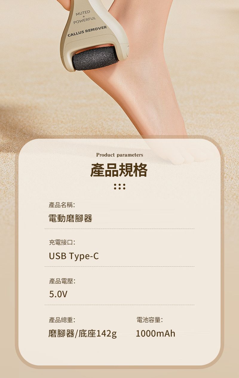 MUTEDPOWERFULCALLUS REMOVERProduct parameters產品規格產品名稱:電動磨腳器充電接口:USB Type-C產品電壓:5.0V產品總重:磨腳器/底座142g電池容量:1000mAh