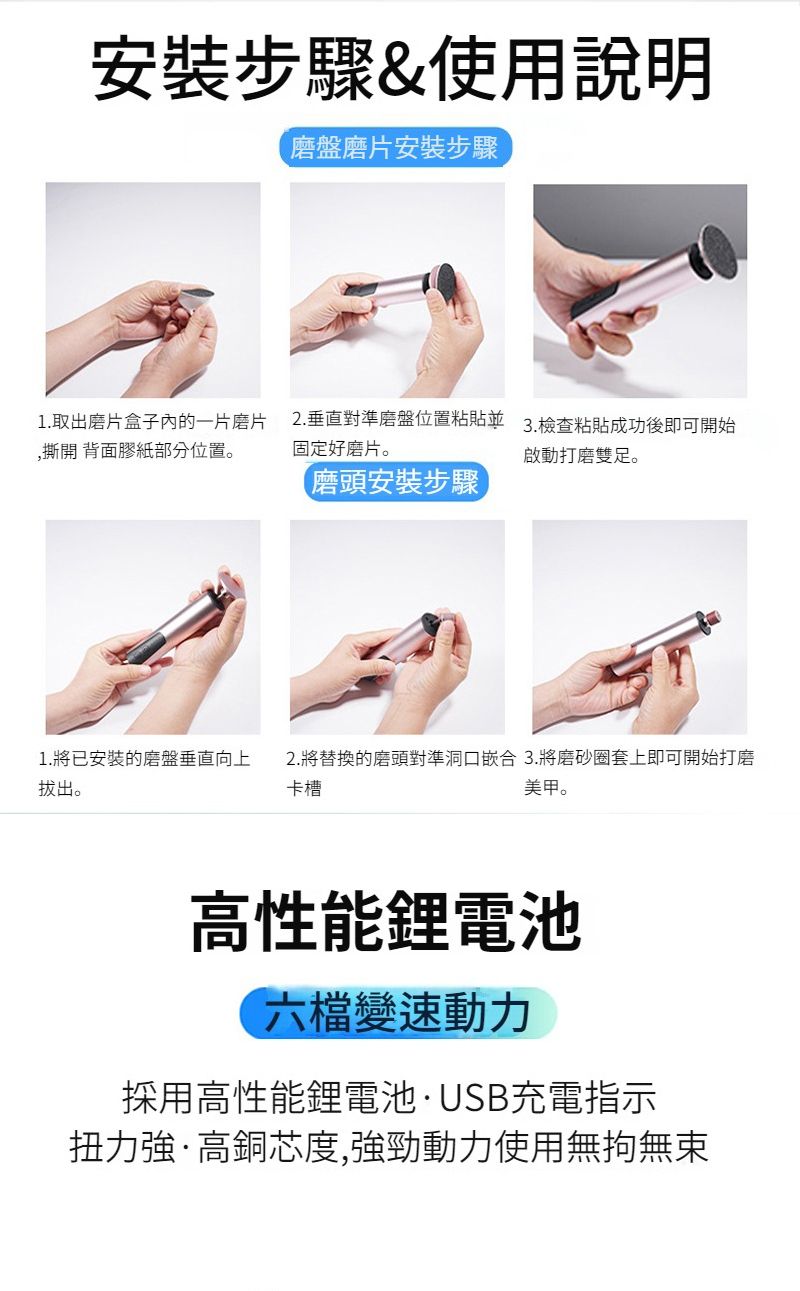 安裝步驟&使用說明磨盤磨片安裝步驟1.取出磨片盒子內的一片磨片撕開背面膠紙部分位置。1. 將已安裝的磨盤垂直向上拔出。2.垂直對準磨盤位置粘貼3.檢查粘貼成功後即可開始固定好磨片。啟動打磨雙足。磨頭安裝步驟2.將替換的磨頭對準洞口嵌合3.將磨砂圈套上即可開始打磨卡槽美甲。高性能鋰電池六檔變速動力採用高性能鋰電池·USB充電指示扭力強·高銅芯度,強勁動力使用無拘無束