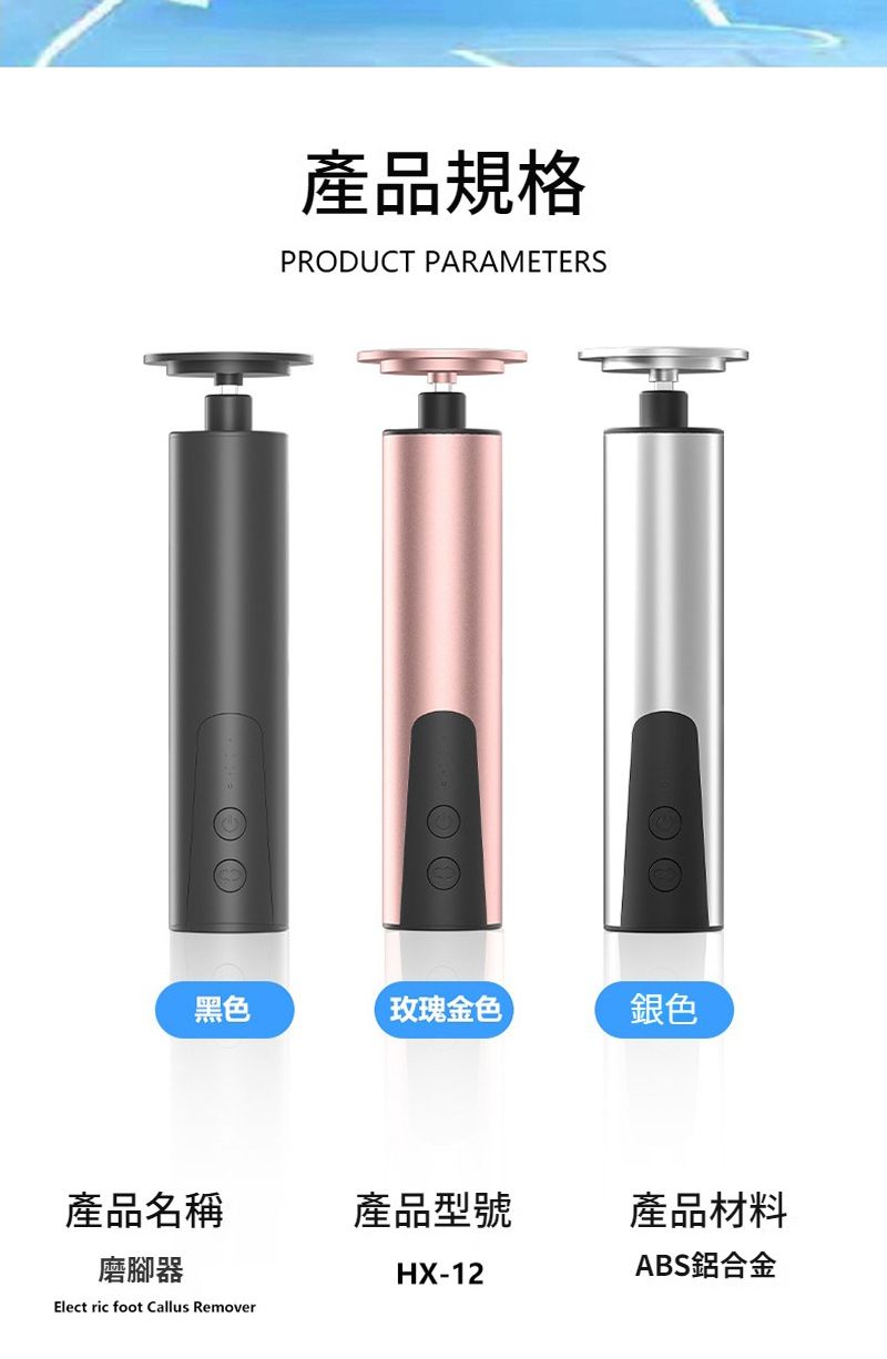 產品規格PRODUCT PARAMETERS黑色玫瑰金色銀色產品名稱產品型號產品材料磨腳器HX-12ABS鋁合金Elect ric foot Callus Remover
