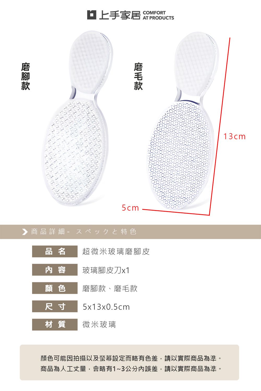 家居 COMFORT5cm▶商品詳細特色品名超微米玻璃磨腳皮内 容玻璃腳皮刀x1顏色磨腳款、磨毛款尺寸5x13x0.5cm材質微米玻璃13cm顏色可能因拍攝以及螢幕設定而略有色差,請以實際商品為準。商品為人工丈量,會略有1~3公分誤差,請以實際商品為準。