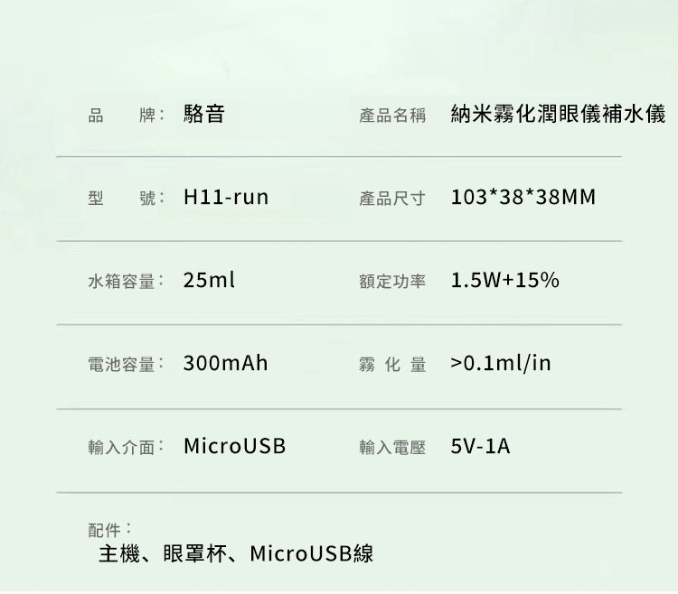 品牌:駱音產品名稱 納米霧化潤眼儀補水儀型號:H11-run產品尺寸 103*38*38MM水箱容量: 25ml額定功率1.5W+15%電池容量: 300mAh霧化量 0.1ml/in輸入介面: MicroUSB輸入電壓 5V-1A配件:主機、眼罩杯、MicroUSB線