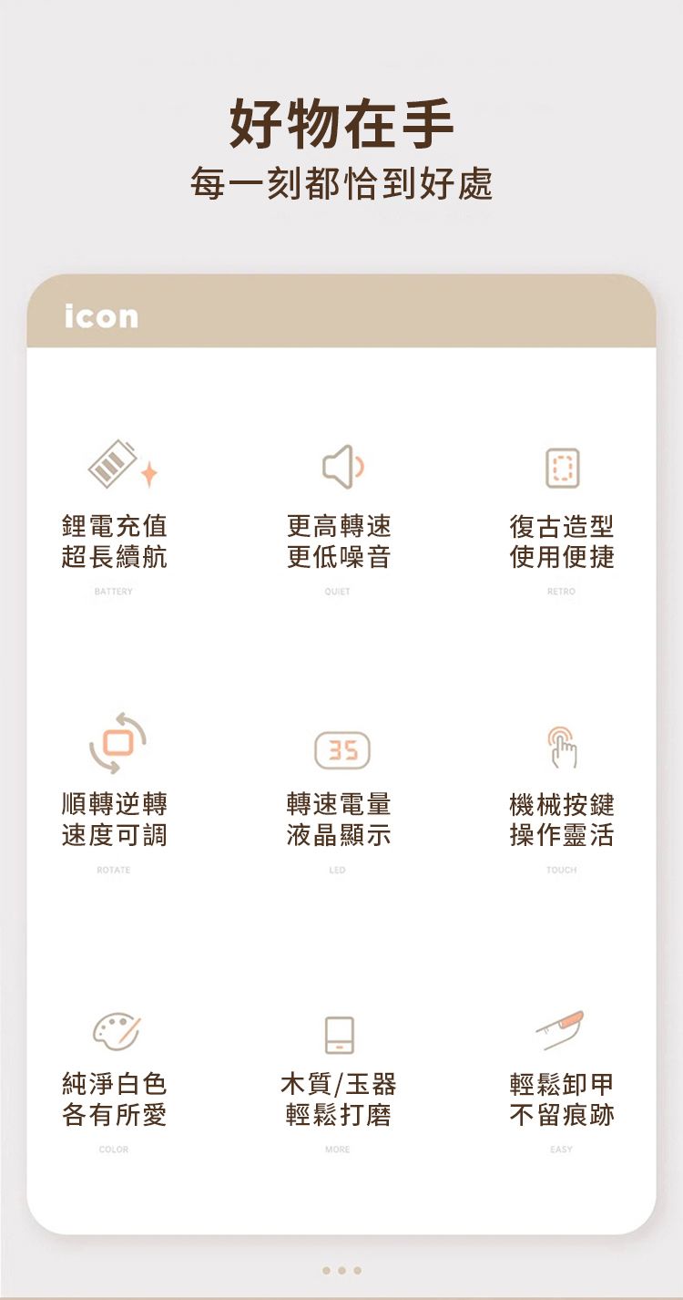 icon好物在手每一刻都恰到好處鋰電充值超長續航更高轉速復古造型更低噪音使用便捷BATTERY35RETRO順轉逆轉轉速電量機械按鍵速度可調液晶顯示操作靈活ROTATELEDTOUCH純淨白色各有所愛木質/玉器輕鬆打磨COLORMORE輕鬆卸甲不留痕跡EASY
