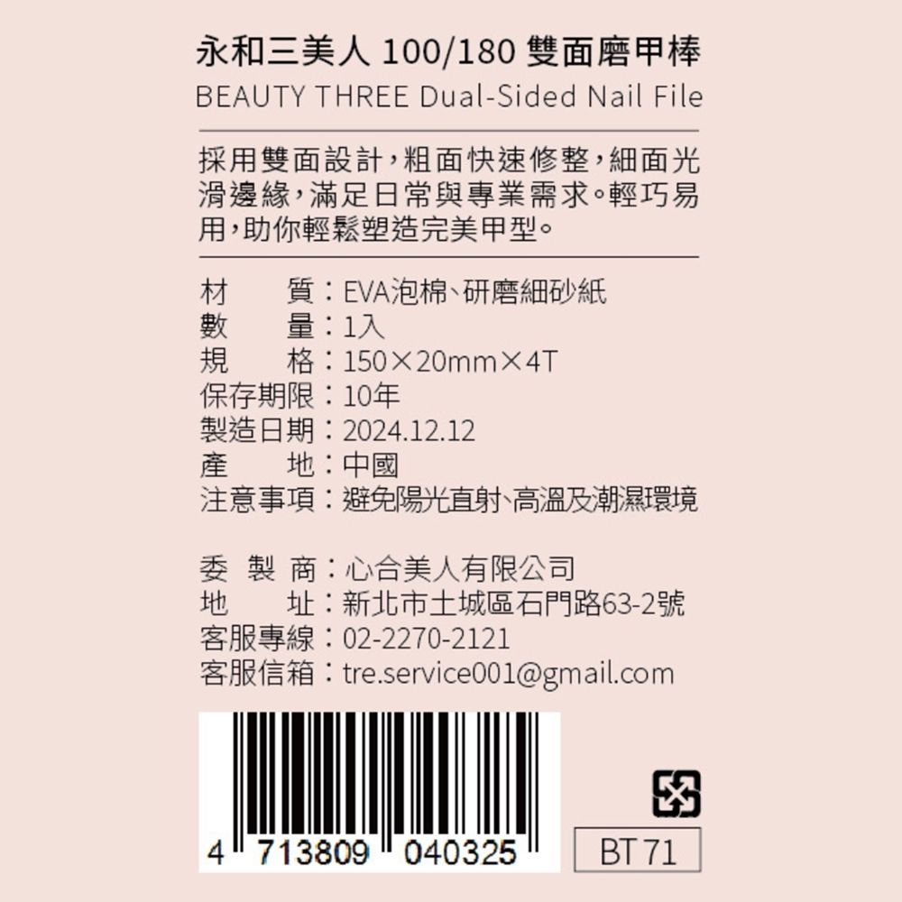 永和三美人100/180 雙面磨甲棒BEAUTY THREE Dual-Sided Nail File採用雙面設計,粗面快速修整,細面光邊緣,滿足日常與專業需求。輕巧易用,助你輕鬆塑造完美甲型。材質EVA泡棉、研磨細砂紙量:1入格:15020mm×4T保存期限:10年製造日期:2024.12.12產 地:中國注意事項:避免陽光直射、高溫及潮濕環境委製商:心合美人有限公司地址:新北市土城區石門路63-2號客服專線:02-2270-2121客服信箱:tre.service001@gmail.com4 713809040325BT 71
