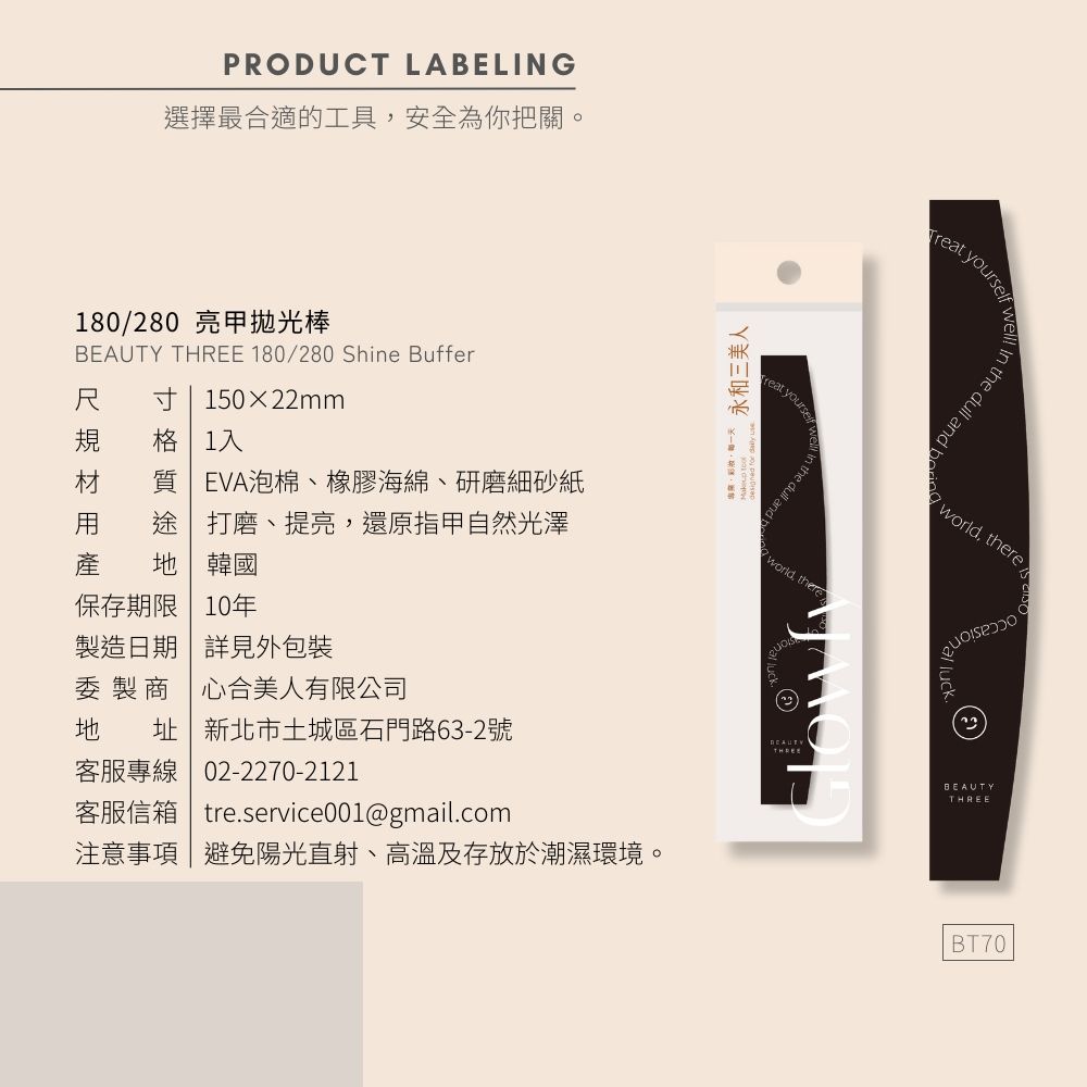 PRODUCT LABELING選擇最合適的工具安全為你把關。180/280 亮甲棒  180/280 She Buffer尺 寸 15022mm規 格 1入材 質 EVA泡棉、橡膠海綿、研磨細砂紙 途打磨、提亮還原指甲自然光澤產  韓國保存期限 10年製造日期 詳見外包裝委製商心合美人有限公司地 址新北市土城區石門路63-2號客服專線02-2270-2121 , 永和三美人in the  and 客服信箱  tre.service001@gmail.com注意事項|避免陽光直射、高溫及存放於潮濕環境。 yourselforld, thereBEAUTYTHREE the dull and  world, there wBEAUTYTHREEBT70