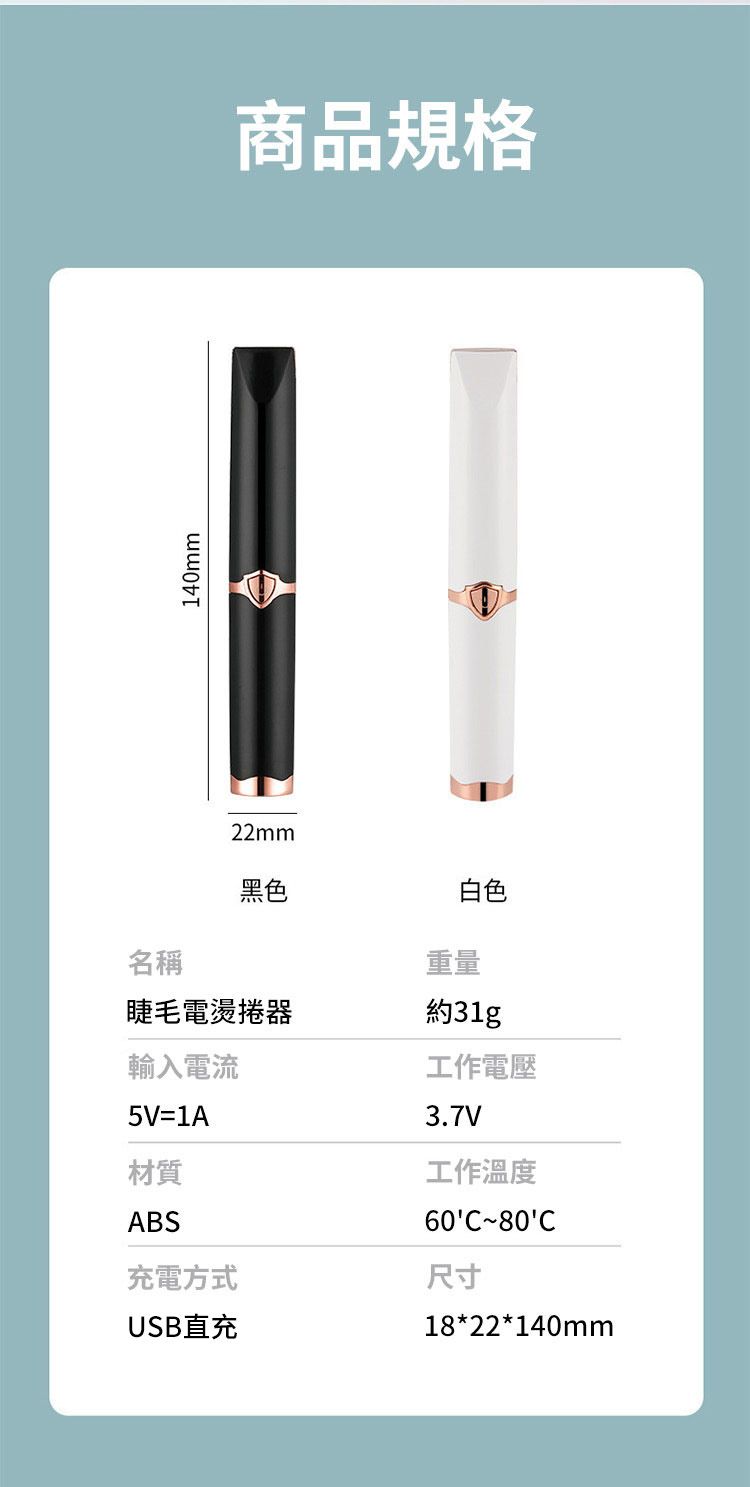 140mm22mm商品規格黑色白色名稱睫毛電燙捲器輸入電流5V=1A材質ABS充電方式USB直充重量約工作電壓3.7V工作溫度60C80C尺寸18*22*140mm