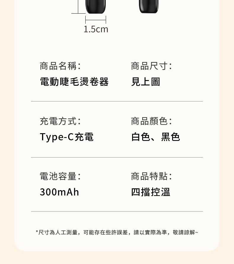 1.5cm商品名稱:商品尺寸:電動睫毛燙卷器見上圖充電方式:Type-C充電商品顏色:白色、黑色電池容量:商品特點:300mAh四擋控溫*尺寸為人工測量,可能存在些許誤差,請以實際為準,敬請諒解~