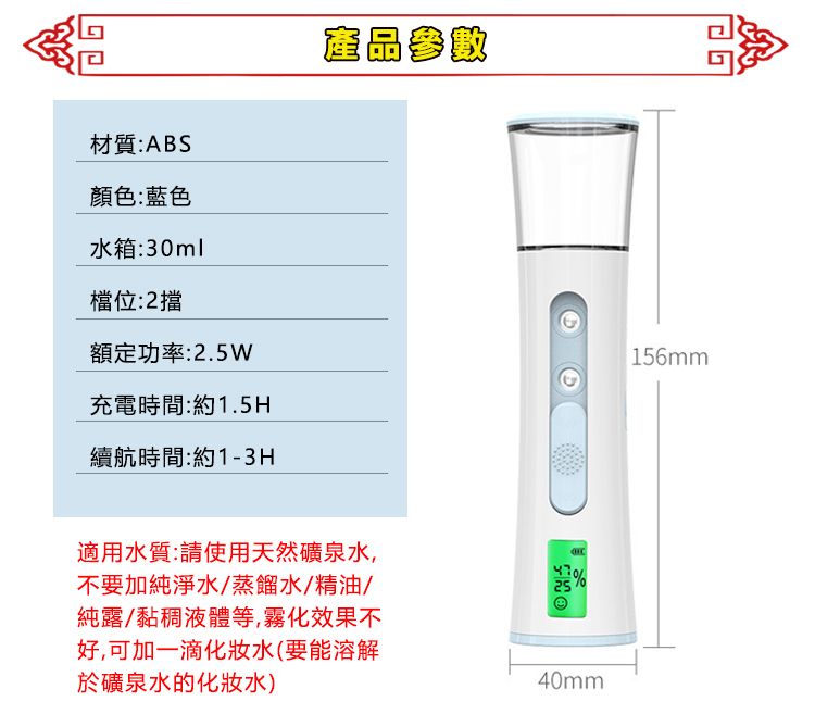 材質:ABS顏色:藍色水箱:30ml檔位:2額定功率:2.5W充電時間:約1.5H續航時間:約1-3H產品參數適用水質:請使用天然礦泉水,不要加純淨水/蒸餾水/精油/純露/黏稠液體等,霧化效果不好,可加一滴化妝水(要能溶解於礦泉水的化妝水)40mm156mm