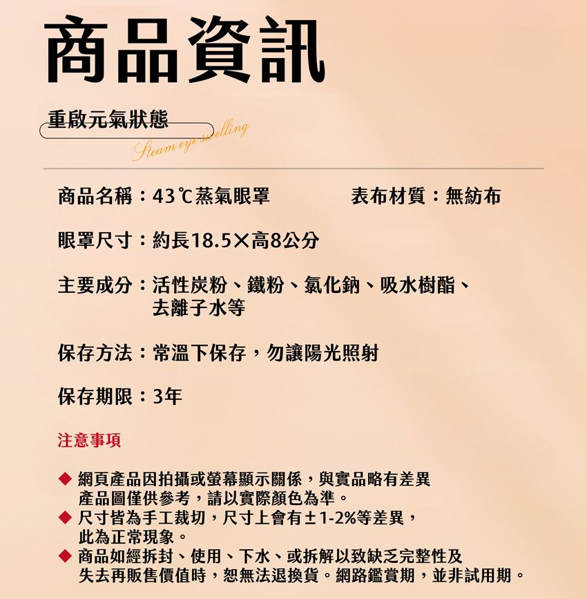 商品資訊重啟元氣狀態  商品名稱:43℃蒸氣眼罩眼罩尺寸:約長18.5X高8公分表布材質:無紡布主要成分:活性炭粉、鐵粉、氯化鈉、吸水樹酯、去離子水等保存方法:常溫下保存,勿讓陽光照射保存期限:3年注意事項網頁產品因拍攝或螢幕顯示關係,與實品略有差異產品圖僅供參考,請以實際顏色為準。◇尺寸皆為手工裁切,尺寸上會有±1-2%等差異,此為正常現象。◇商品如經拆封、使用、下水、或拆解以致缺乏完整性及失去再販售時,無法退換貨。網路鑑賞期並非試用期。