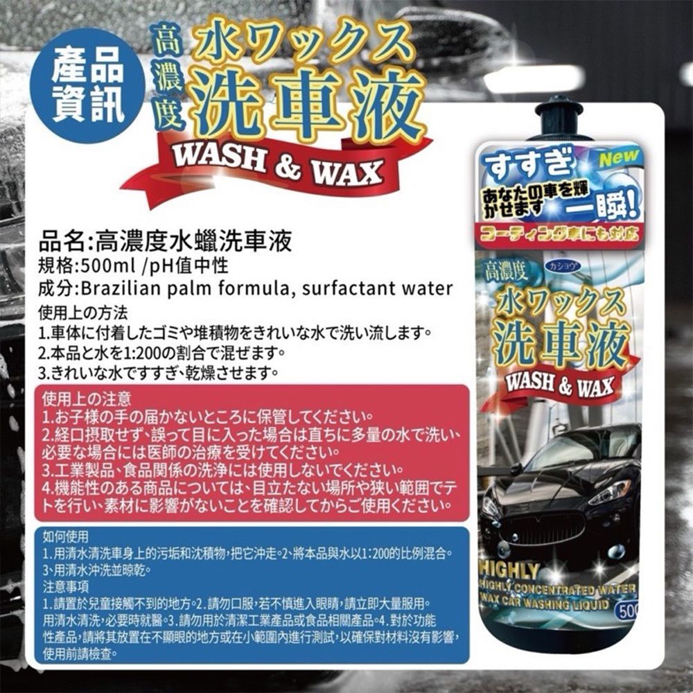 高水ワックス濃洗車液WASH & WAXすすぎ New品名:高濃度水蠟洗車液あたの車を輝せますコーティングにかな一瞬!規格:ml/中性高濃度カショウ成分:Brazilian palm formula surfactant water使用上の方法1. 車体に付着したゴミや堆積物をきれいな水で洗い流します.本品と水を1:200の割合で混ぜます3. きれいな水ですすぎ乾燥させます。使用上の注意1.お子様の手の届かないところに保管してください。 経口摂取せず誤って目に入った場合は直ちに多量の水で洗い、必要な場合には医師の治療を受けてください。3.工業製品、食品関係の洗浄には使用しないでください。 機能性のある商品については、目立たない場所や狭い範囲でテトを行い、素材に影響がないことを確認してからご使用ください。如何使用1. 清水清洗車身上的汚垢和沈積物把沖走。 2、本品水以1:200的比例混合清水沖洗並乾。注意事項1. 置於兒童接觸不到的地方2. 口服若不慎進入請立即大量服用。清水清洗必要時就醫3.用於清潔工業食品相關產品・4. 功能性產品,請將其放置在不顯眼的地方或在小範圍內進行測試,以確保對材料沒有影響,使用前請檢查。ホワックス洗車液WASH & WAXHIGHLY CONCENTRATED WATERWAX CAR WASHING 500