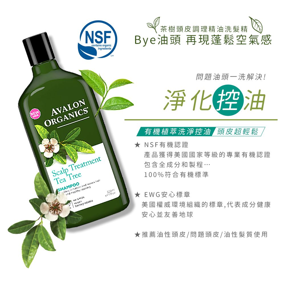 contains organicingredients茶樹頭皮調理精油洗髮精Bye油頭 再現蓬鬆空氣感NEWAVALONORGANCSScalp TreatmentTea TreeSHAMPOO  and     I 問題油頭一洗解決!淨化油有機植萃洗淨控油 頭皮超輕鬆★ NSF有機認證產品獲得美國國家等級的專業有機認證包含全成分和製程…100%符合有機標準★ EWG安心標章美國權威環境組織的標章,代表成分健康安心並友善地球★推薦油性頭皮/問題頭皮/油性髮質使用