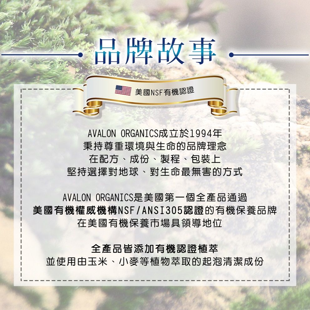 品牌故事美國NSF有機認證AVALON ORGANICS成立於1994年秉持尊重環境與生命的品牌理念在配方、成份、製程、包裝上堅持選擇對地球、對生命最無害的方式AVALON ORGANICS是美國第一個全產品通過美國有機權威機構NSF/ANSI305認證的有機保養品牌在美國有機保養市場具領導地位全產品皆添加有機認證植萃並使用由玉米、小麥等植物萃取的起泡清潔成份