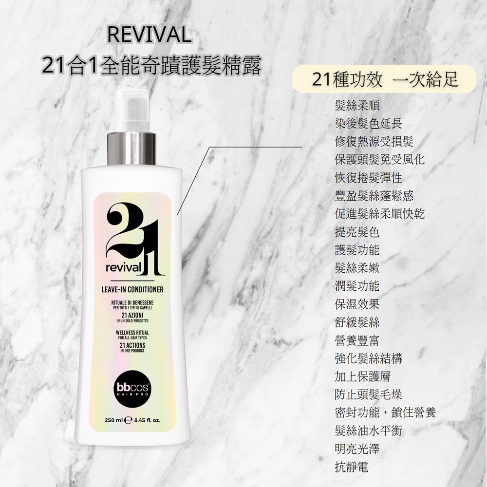 REVVAL1合1全能奇蹟護髮精露21種功效 一次給足髮絲柔順染後髮色延長修復熱源受損髮保護頭髮免受風化恢復捲髮彈性2revivalLEAVE-IN CONTIONERRITUALE DI BENESSEREPER TUTTI I TIPI DI CAPELLI21 AZIONIIN UN SOLO PRODOTTOWELLNESS RITUALFOR ALL HAIR TYPES21 ACTIONSIN ONE PRODUCTbbcosHAIR PRO250ml 8.45 . oz.豐盈髮絲蓬鬆感促進髮絲柔順快乾提亮髮色護髮功能髮絲柔嫩潤髮功能保濕效果舒緩髮絲營養豐富強化髮絲結構加上保護層防止頭髮毛燥密封功能,鎖住營養髮絲油水平衡明亮光澤抗靜電