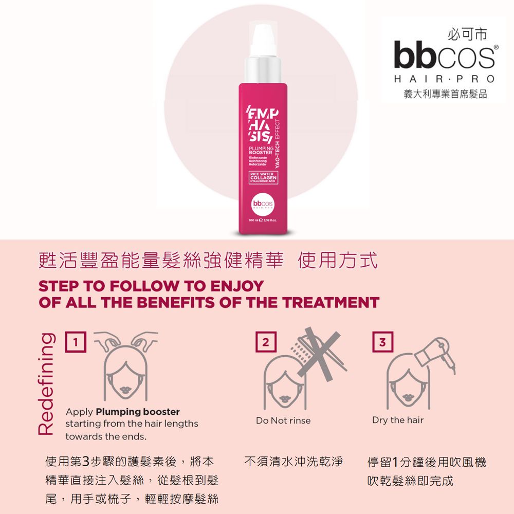 PLUMPINGBOOSTERRinforzanteRICE WATERCOLLAGEN   YAO-TECH EF甦活豐盈能量髮絲強健精華 使用方式STEP TO FOLLOW TO ENJOYOF ALL THE BENEFITS OF THE TREATMENTRedefining23Apply Plumping boosterstarting from the hair lengthstowards the ends.Do Not rinseDry the hair使用第3步驟的護髮素後,將本精華直接注入髮絲,從髮根到髮尾,用手或梳子,輕輕按摩髮絲必可市bbcosHAIR.PRO義大利專業首席髮品不須清水沖洗乾淨停留1分鐘後用吹風機吹乾髮絲即完成