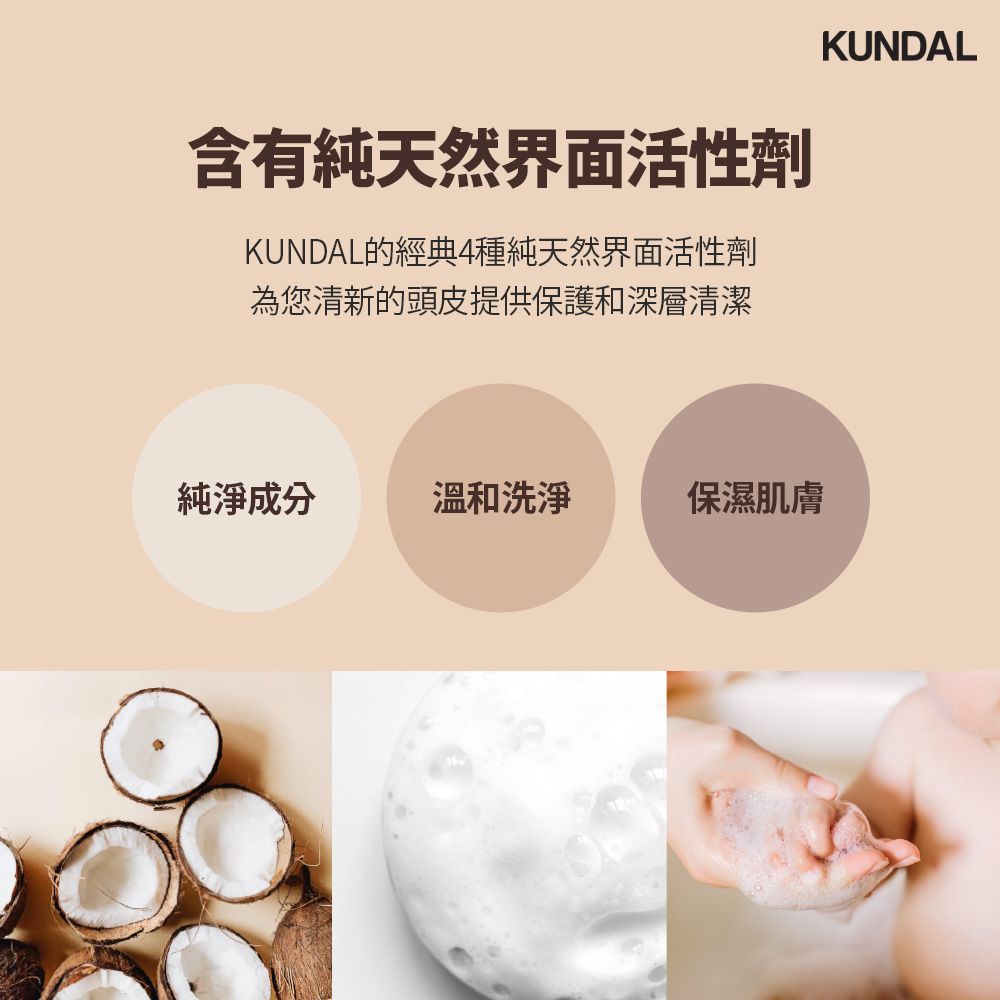 含有純天然界面活性劑KUNDAL的經典4種純天然界面活性劑為您清新的頭皮提供保護和深層清潔KUNDAL純淨成分溫和洗淨保濕肌膚