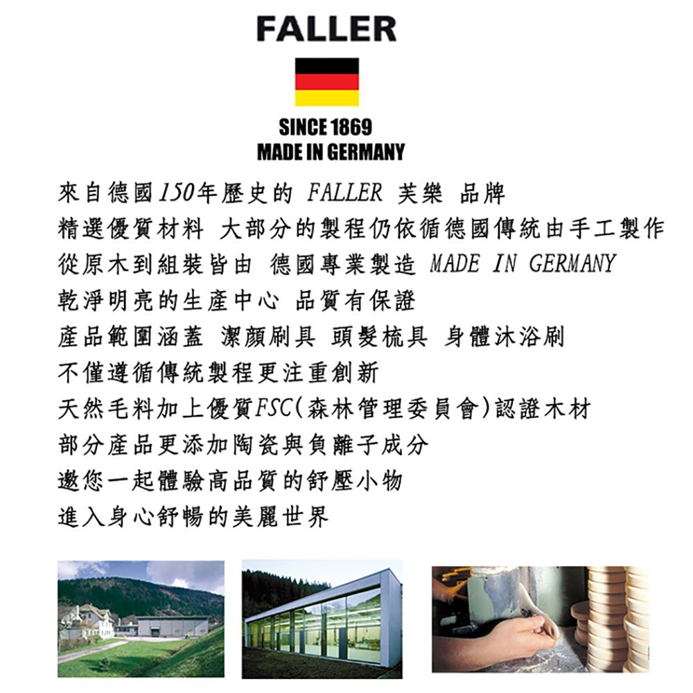 FALLERSINCE 1869MADE IN GERMANY來自德國150年歷史的FALLER 樂 品牌精選優質材料 大部分的製程仍依德國傳統由手工製作從原木到組裝皆由 德國專業製造 MADE IN GERMANY乾淨明亮的生產中心 品質有保證產品範圍涵蓋潔刷具 頭髮梳具 身體沐浴刷不僅遵循傳統製程更注重創新天然毛料加上優質FSC(森林管理委員會)認證木材部分產品更添加陶瓷與負離子成分邀您一起體驗高品質的舒壓小物進入身心舒暢的美麗世界