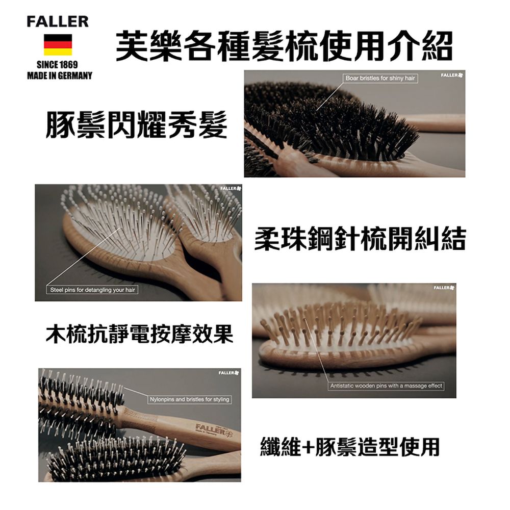 FALLERSINCE 1869MADE IN GERMANY芙樂各種髮梳使用介紹FALLERBoar bristles for shiny hair豚鬃閃耀秀髮Steel pins for detangling your hairFALLER木梳抗靜電按摩效果柔珠鋼針梳開糾結FALLERFALLER wooden pins with a massage effectNylonpins and bristles for styling纖維+豚鬃造型使用