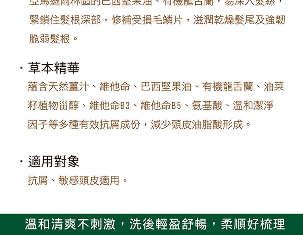 有機 勿緊鎖住髮根深部,修補受損毛鱗片,滋潤乾燥髮尾及脆弱髮根。草本精華蘊含天然薑汁、維他命、巴西堅果油、有機龍舌蘭、油菜植物甾醇、維他命B3、維他命B5、氨基酸、潔淨因子等多種有效抗屑成份,減少頭皮油脂酸形成。適用對象抗屑、敏感頭皮適用。溫和清爽不刺激,洗後輕盈舒暢,柔順好梳理