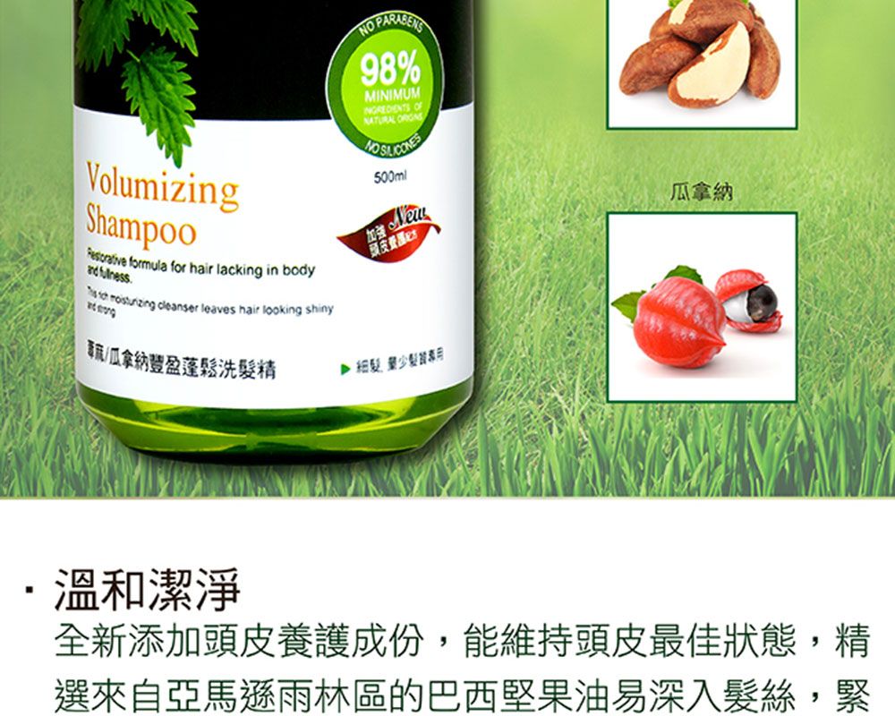 VolumizingShampoo formula for hair lacking in body   cleanser leaves hair looking shiny 98%MINIMUM  500ml頭皮瓜拿納瓜拿納豐盈蓬鬆洗精髮製溫和潔淨全新添加頭皮養護成份,能維持頭皮最佳狀態,精選來自亞馬遜雨林區的巴西堅果油易深入髮絲,緊