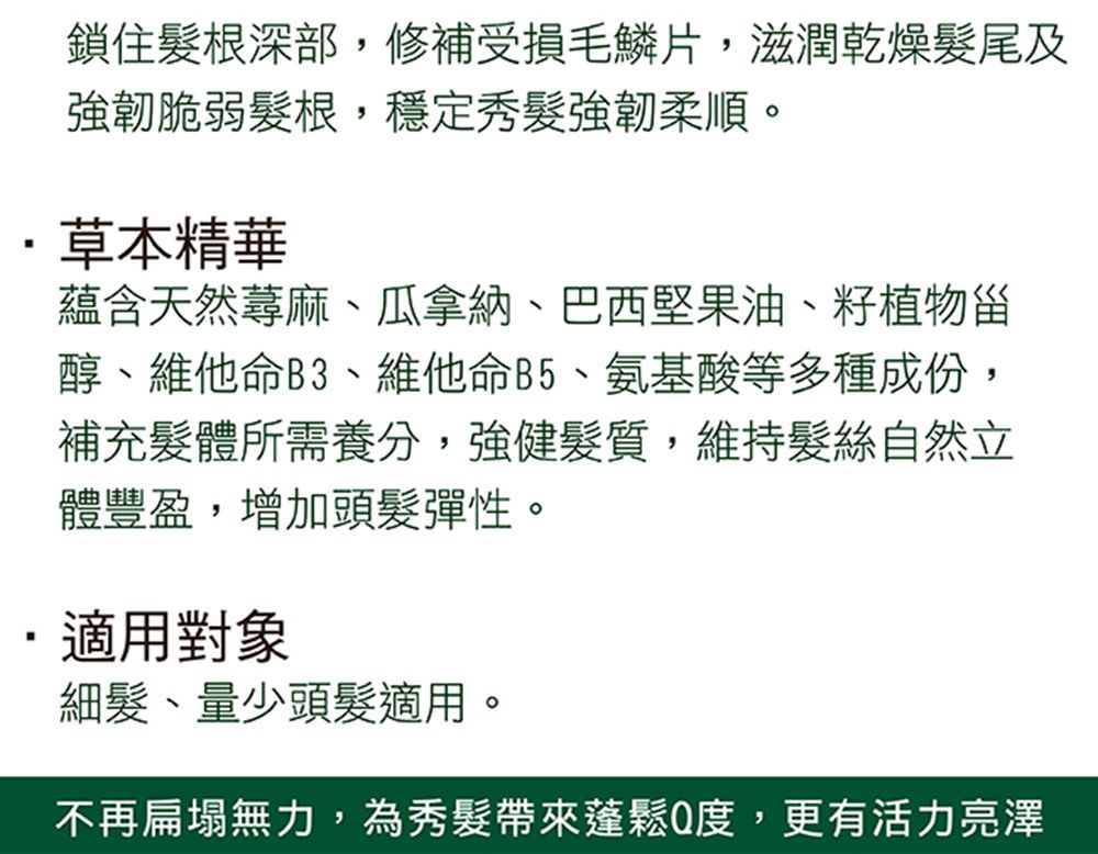 鎖住根深部,修補受損毛鱗片,滋潤乾燥尾及強韌脆弱髮根,穩定秀髮強韌柔順。草本精華蘊含天然蕁麻瓜拿納、巴西堅果油、籽植物甾醇、維他命B3、維他命B5、氨基酸等多種成份,補充體所需養分,強健髮質,維持髮絲自然立體豐盈,增加頭髮彈性。適用對象細髮、量少頭髮適用。不再扁塌無力,為秀髮帶來度,更有活力亮澤