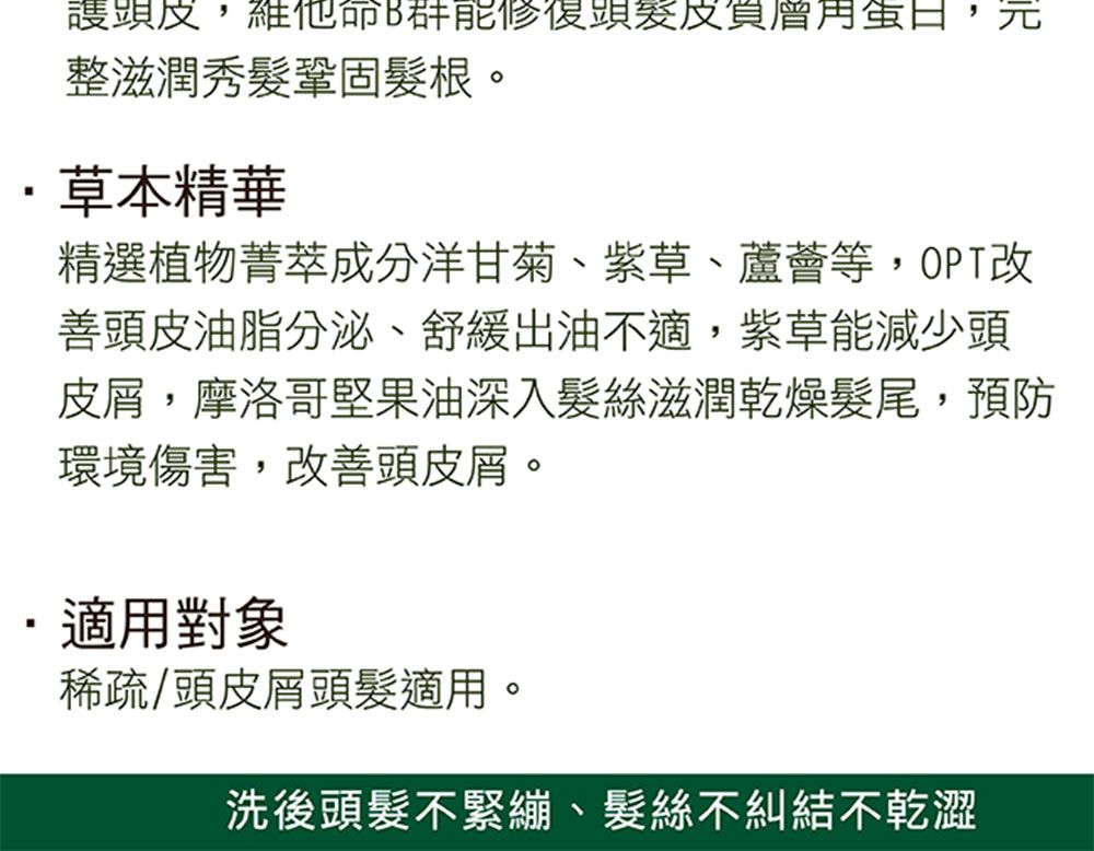 ,維他命B蛋,整滋潤秀髮鞏固髮根。草本精華精選植物菁萃成分洋甘菊、紫草、蘆薈等,OPT改善頭皮油脂分泌、舒緩出油不適,紫草能減少頭皮屑,摩洛哥堅果油深入髮絲滋潤乾燥髮尾,預防環境傷害,改善頭皮屑。適用對象稀疏/頭皮屑頭髮適用。洗後頭髮不緊繃、髮絲不糾結不乾澀