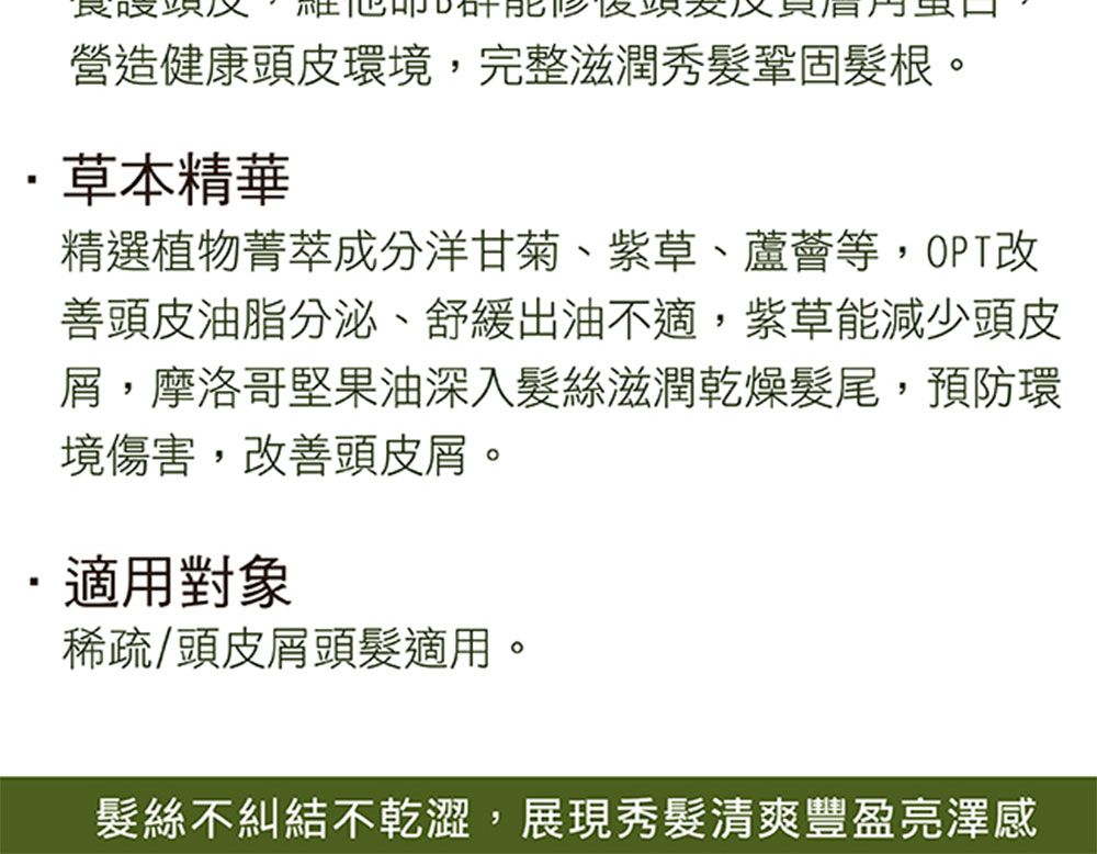 營造健康頭皮環境,完整滋潤秀鞏固髮根。草本精華精選植物菁萃成分洋甘菊、紫草、蘆薈等,OPT改善頭皮油脂分泌、舒緩出油不適,紫草能減少頭皮屑,摩洛哥堅果油深入髮絲滋潤乾燥髮尾,預防環境傷害,改善頭皮屑。適用對象稀疏/頭皮屑頭髮適用。髮絲不糾結不乾澀,展現秀髮清爽豐盈亮澤感