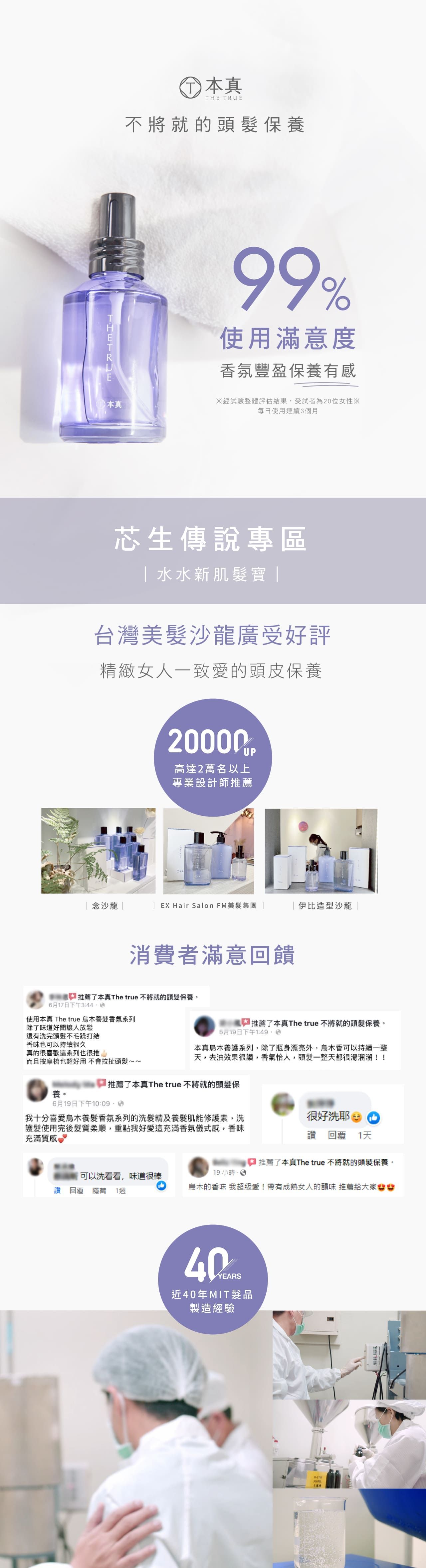 本真THE TRUE不將就的頭保99%使用滿意度香氛豐盈保養有感本真經試驗整體評估結果,受試者為20位女性※每日使用連續3個月芯生傳說專區 水水新肌寶 台灣美沙龍廣受好評精緻女人一致愛的頭皮保養20000高達2萬名以上專業設計師推薦念沙龍|| EX Hair Salon FM美髮集團 |伊比造型沙龍|消費者滿意回饋推薦了本真The true 不將就的頭髮保養。6月17日下午3:44使用本真 The true 養髮香氛系列除了味道好讓人放鬆推薦了本真The true 不將就的頭髮保養。6月19日下午1:還有洗完頭髮不毛躁打結香味也可以持續很久真的很喜歡這系列也很推而且按摩也超好用不會拉扯頭髮~~本真系列,除了瓶身漂亮外,烏木香可以持續一整,去油效果很,香氣怡人,頭髮一整天都很滑溜溜!!推薦了本真The true 不將就的頭髮保養。6月19日下午我十分喜愛烏木養髮香氛系列的洗髮精及養髮肌能修護素,洗護髮使用完後髮質柔順,重點我好愛這充滿香氛儀式感,香味充滿質感很好洗耶1天推薦了本真The true 不將就的頭髮保養。 回覆 隱藏可以洗看看,味道很棒119 小時烏木的香味 我超級愛!帶有成熟女人的韻味 推薦給大家YEARS近40年MIT髮品製造經驗