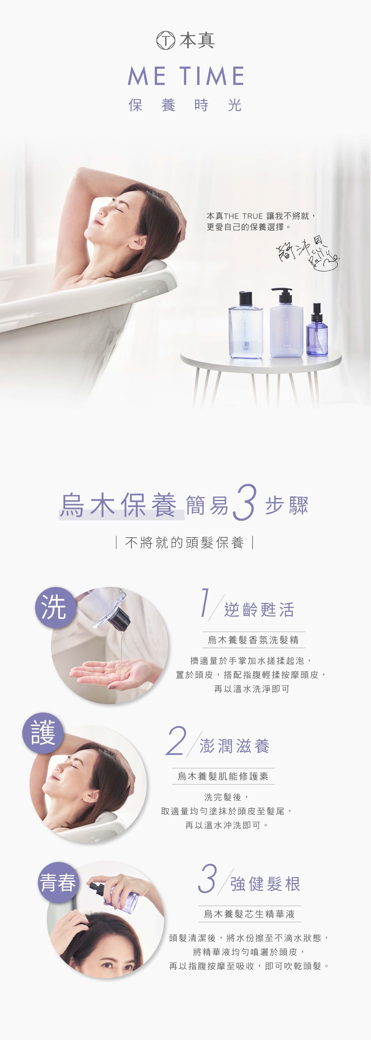本真ME TIME保養時光本真THE TRUE 讓我不將就,更愛自己的保養選擇。烏木保養簡易3步驟不將就的頭髮保養洗護青春逆齡甦活烏木養髮香氛洗髮精擠適量於手掌加水搓揉起泡,置於頭皮,搭配指腹輕揉按摩頭皮,再以溫水洗淨即可2 澎潤滋養烏木養髮肌能修護素洗完髮後,取適量均勻塗抹於頭皮至髮尾,再以溫水沖洗即可。3 強健髮根烏木養髮芯生精華液頭髮清潔後,將水份擦至不滴水狀態,將精華液均勻噴灑於頭皮,再以指腹按摩至吸收,即可吹乾頭髮。