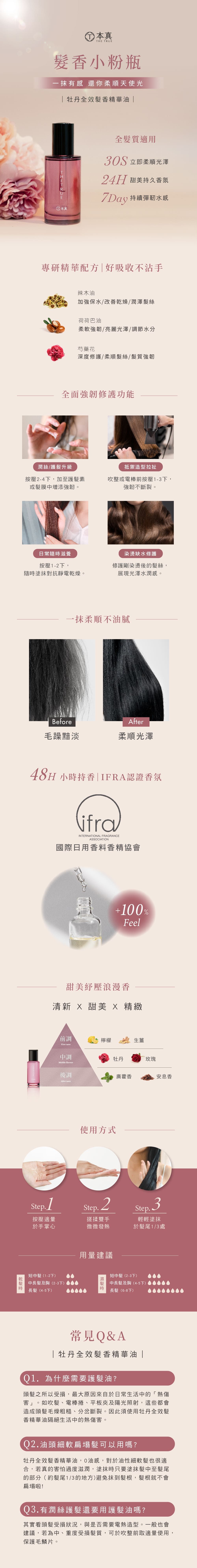 本真THE TRUE香小粉瓶有感 還你柔順天使光牡丹全效香精華油 全髮質適用 立即柔順光澤24H 甜美持久香氛 持續彈水感 本真專研精華配方|好吸收不沾手辣木油加強保水/改善燥/潤澤髮絲荷荷巴油柔軟強韌/亮麗光澤/調節水分芍藥花深度修護/柔順髮絲/髮質強韌全面強韌修護功能潤絲/護髮升級抵禦造型拉扯按壓2-4下,加至護髮素或髮膜中增添強韌。吹整或電棒前按壓1-3下,強韌不斷裂。日常隨滋養按壓1-2下,染缺水修護隨塗抹對抗靜電乾燥。修護剛染燙後的髮絲,展現光澤水潤感。一抹柔順不油膩BeforeAfter毛躁黯淡柔順光澤48H 小時持香|IFRA認證香氛ifraINTERNATIONAL FRAGRANCEASSOCIATION國際日用香料香精協會乾髮時+100%Feel甜美紓壓浪漫香清新  甜美  精緻前調檸檬生薑First 中調牡丹玫瑰Middle flavour後調廣藿香安息香After taste使用方式Step. 2按壓適量於手掌心搓揉雙手Step.3微微發熱輕輕塗抹於髮尾1/3處中髮(1-2下)用量建議中髮(2-3下)中長髮及胸(4-5下)中長髮及胸(2-3下)時長髮(4-5下)長髮(6-8下)常見Q&A|牡丹全效髮香精華油|01.為什麼需要護髮油?頭髮之所以受損,最大原因來自於日常生活中的「熱傷害」。如吹髮、電棒捲、平板夾及陽光照射,這些都會造成頭髮毛燥粗糙、分岔斷裂。因此須使用牡丹全效髮香精華油隔絕生活中的熱傷害。Q2.油頭細軟扁塌髮可以用嗎?牡丹全效髮香精華油,油感,對於油性細軟髮也很適合,若真的害怕過度滋潤,塗抹時只要塗抹髮中至髮尾的部分(約髮尾1/3的地方)避免抹到髮根,髮根就不會扁塌啦!Q3.有潤絲護髮還要用護髮油嗎?其實看頭髮受損狀況,與是否需要電熱造型。一般也會建議,若為中、重度受損髮質,可於吹整前取適量使用,保護毛鱗片。