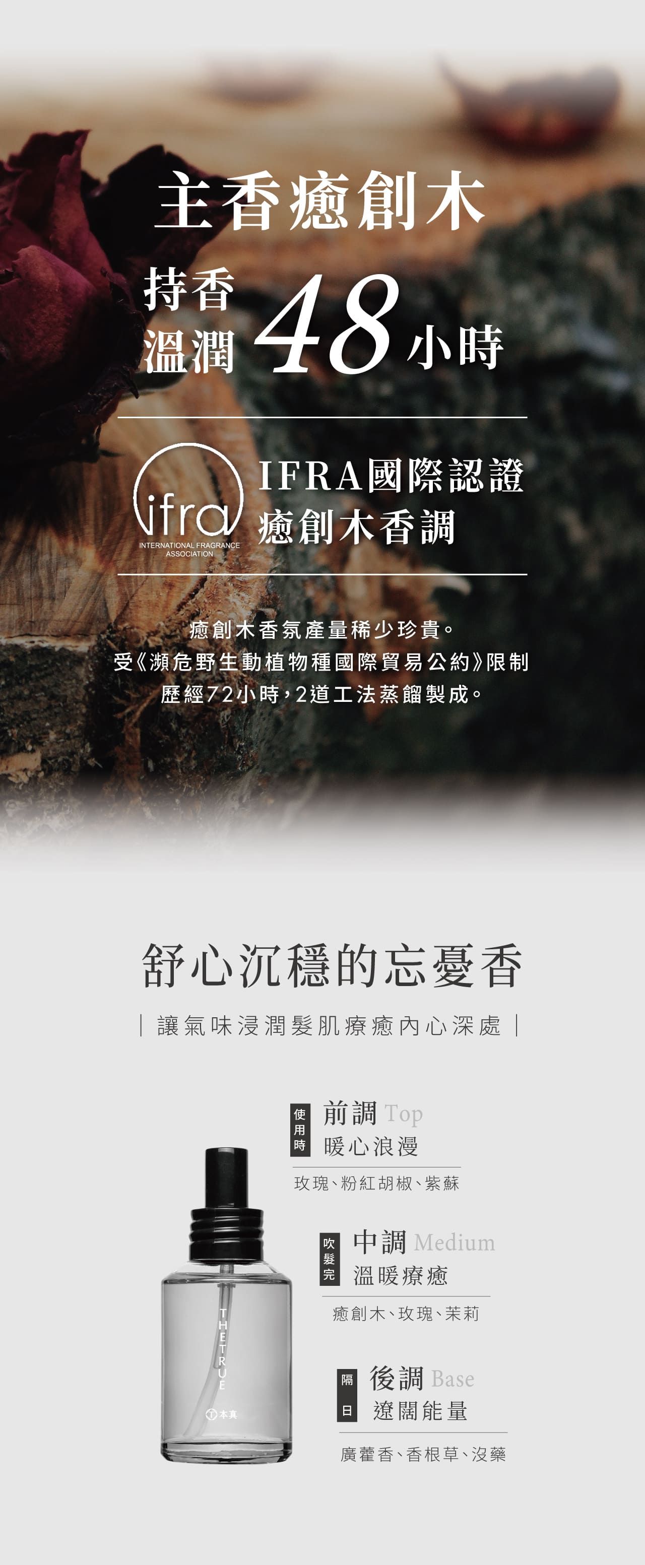 主香癒創木持香48小時溫潤IFA國際認證jfr癒創木香調INTRNATIONAL FRAGRANCEASSOCIATION癒創木香氛產量稀少珍貴。受《瀕危野生動植物種國際貿易公約》限制歷經72小時,2道工法蒸餾製成。舒心沉穩的忘憂香讓氣味浸潤肌療癒內心深處| 本真前調 Top 暖心浪漫玫瑰、粉紅胡椒、紫蘇中調 Medium溫暖療癒癒創木、玫瑰、茉莉後調 BaseE 遼闊能量廣藿香、香根草、沒藥