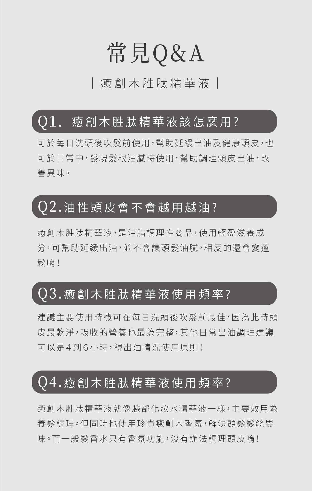 常見Q&A 癒創木胜肽精華液 |Q1.癒創木胜肽精華液該怎麼用?可於每日洗頭後吹前使用,幫助延緩出油及健康頭皮,也可於日常中,發現髮根油膩時使用,幫助調理頭皮出油,改善異味。Q2.油性頭皮會不會越用越油?癒創木胜肽精華液,是油脂調理性商品,使用輕盈滋養成分,可幫助延緩出油,並不會讓頭髮油膩,相反的還會變蓬鬆唷!Q3.癒創木胜肽精華液使用頻率?建議主要使用時機可在每日洗頭後吹髮前最佳,因為此時頭皮最乾淨,吸收的營養也最為完整,其他日常出油調理建議可以是4到6小時,視出油情況使用原則!Q4.癒創木胜肽精華液使用頻率?癒創木胜肽精華液就像臉部化妝水精華液一樣,主要效用為養髮調理。但同時也使用珍貴癒創木香氛,解決頭髮髮絲異味。而一般髮香水只有香氛功能,沒有辦法調理頭皮唷!