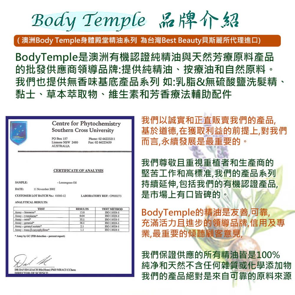 Bod Temple 品牌介紹(澳洲Body Temple身體殿堂精油系列 為台灣Best Beauty貝斯麗所代理進口)BodyTemple是澳洲有機認證純精油與天然芳療原料產品的批發供應商領導品牌:提供純精油、按療油和自然原料。我們也提供無香味基底產品系列 如:乳脂&無硫酸鹽洗髮精、黏士、草本萃取物、維生素和芳香療法輔助配件Centre for PhytochemistrySouthern Cross UniversityPO Box 157Lismore NSW 2480AUSTRALIAPhone: 026622211Fax: 0266223459CERTIFICATE  ANALYSISSAPLE:Lemongrass DATE:11 vember 2002CUSTOMER LOT BATCH No 4101012ANALYTICAL RESULTS:  limoneneAssay  neral AssayyterpinenewTESTAssay - geranialAssay-geranyl acetate Assay  trans-3-caryophyllene* Assay by GC (FID detection - percent report) MDR DAVID LEACH (Hons) PhD MRACI CChemDIRECTOR OF SCIENCELABORATORY REF: CP020273RESULTS13.8TEST METHODISO 11024-1ISO 11024-135.1ISO 11024-138.1ISO 11024-121ISO 11024-1ISO 11024-1我們以誠實和正直販賣我們的產品,基於道德,在獲取利益的前提上,對我們而言,永續發展是最重要的。我們尊敬且重視重植者和生產商的堅苦工作和高標准,我們的產品系列持續延伸,包括我們的有機認證產品,是市場上有口皆碑的。BodyTemple的精油是友善,可靠,充滿活力且進步的領導品牌,信用及專業,最重要的傾聽顧客意見,我們保證供應的所有精油皆是100%純净和天然不含任何雜質或化學添加物我們的產品絕對是來自可靠的原料來源
