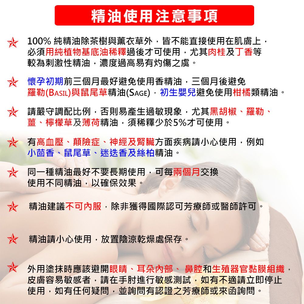 精油使用注意事項100% 純精油除茶樹與薰衣草外皆不能直接使用在肌膚上必須用純植物基底油稀釋過後才可使用,尤其肉桂及丁香等較為刺激性精油,濃度過高易有灼傷之虞。懷孕初期前三個月最好避免使用香精油,三個月後避免羅勒(BASIL)與鼠尾草精油(SAGE),初生嬰兒避免使用柑橘類精油。請嚴守調配比例,否則易產生過敏現象,尤其黑胡椒、羅勒、薑、檸檬草及薄荷精油,須稀釋少於5%才可使用。有高血壓、顛險症、神經及腎臟方面疾病請小心使用,例如小茴香、鼠尾草、迷迭香及絲柏精油。同一種精油最好不要長期使用,可每兩個月交換使用不同精油,以確保效果。精油建議不可內服,除非獲得國際認可芳療師或醫師許可。精油請小心使用,放置陰涼乾燥處保存。外用塗抹時應該避開眼睛、耳朵、鼻腔和生殖器官黏膜組織,皮膚容易敏感者,請在手肘進行敏感測試,如有不適請立即停止使用,如有任何疑問,並詢問有認證之芳療師或來函詢問。