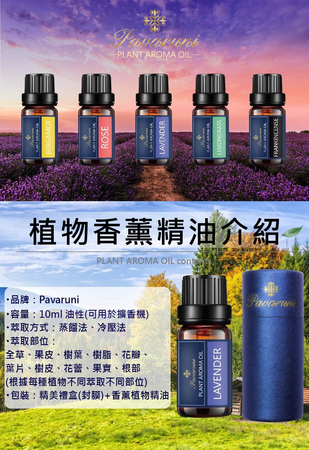 萃取方式:蒸餾法、冷壓法品牌:·容量:10ml 油性(可用於擴香機)萃取部位:(根據每種植物不同萃取不同部位)包裝:精美禮盒(封膜)+香薰植物精油葉片、樹皮、花蕾、果實、根部全草、果皮、樹葉、樹脂、花瓣、PLANT AROMA OILBERGAMOTPLANT AROMA OILROSEPLANT AROMA OILLAVENDER植物香薰精油介紹PLANT AROMA OIL PLANT AROMA OILLAVENDERPavaruniPLANT AROMA OILLEMONGRASS-PLANT AROMA OIL-PLANT AROMA OILFRANKINCENSE