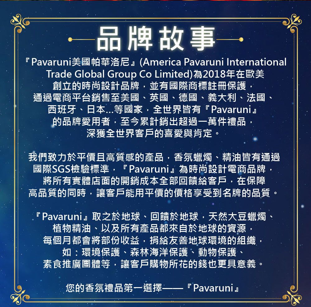 品牌故事『Pavaruni美國帕華洛尼(America Pavaruni InternationalTrade Global Group Co Limited)為2018年在歐美創立的時尚設計品牌,並有國際商標註冊保護,通過電商平台銷售至美國、英國、德國、義大利、法國、西班牙、日本等國家,全世界皆有『Pavaruni』的品牌愛用者,至今累計銷超過一萬件禮品,深獲全世界客戶的喜愛與肯定。我們致力於平價且高質感的產品,香氛蠟燭、精油皆有通過國際SGS檢驗標準,『Pavaruni』為時尚設計電商品牌,將所有實體店面的開銷成本全部回饋給客戶,在保障高品質的同時,讓客戶能用平價的價格享受到名牌的品質。『 Pavaruni』取之於地球、回饋於地球,天然大豆蠟燭植物精油、以及所有產品都來自於地球的資源,每個月都會將部份收益,捐給友善地球環境的組織,如:環境保護、森林海洋保護、動物保護、素食推廣團體等,讓客戶購物所花的錢也更具意義。您的香氛禮品第一選擇『 Pavaruni』