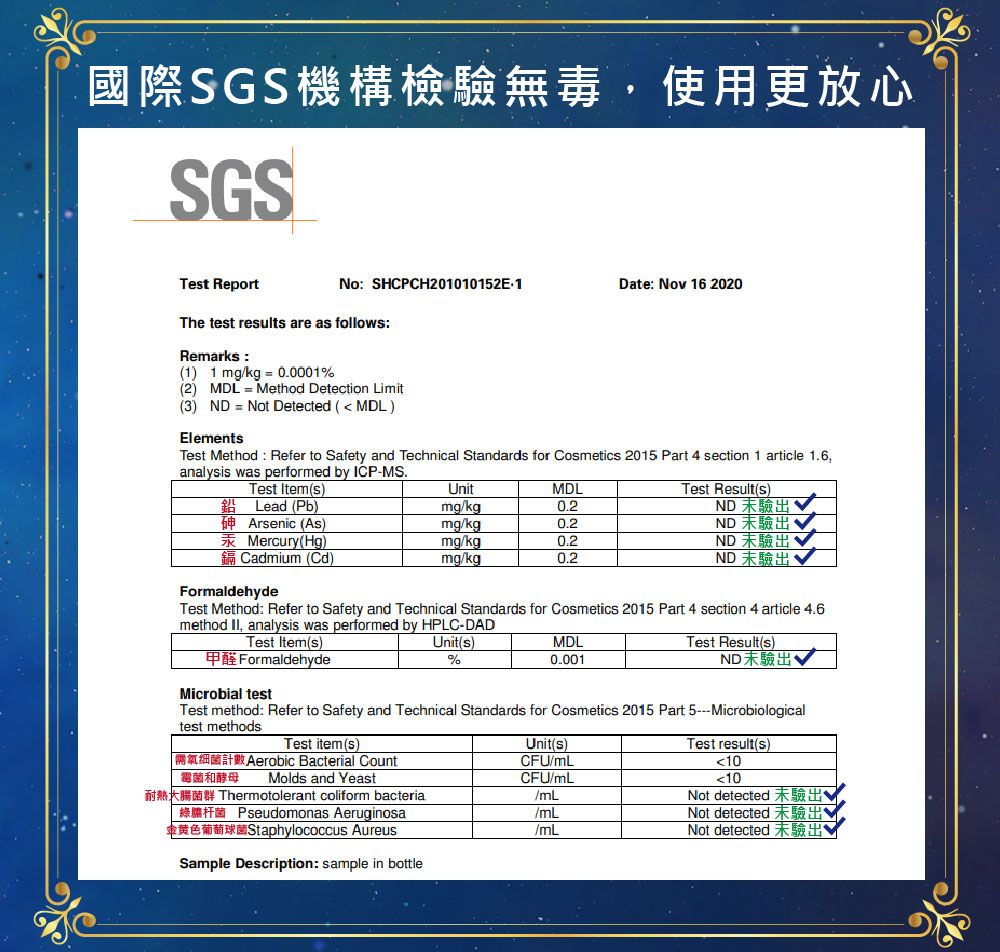 國際SGS機構檢驗無毒使用更放心SGSNo SHCPCH201010152E1Date Nov 16 2020Tet ReportThe tet results are as follows:Remarks:(1 1 mgkg00001%(2) MDL Method Detection Limit(3) ND Not Detected ( MDL)ElementsTest Method: Refer to Safety and Technical Standards for Cosmetics 2015 Part section 1 article 1.6analysis was performed by ICP-MS.Test Item(s) Lead (Pb)Arsenic (As)Mercury(Hg)Cadmium (Cd)FormaldehydeUnitMDLmgkgmgkgmgkgmg/kgTest Result(s)ND 驗出ND 未驗出ND 未驗出ND 未驗出Test Method: Refer to Safety and Technical Standards for Cosmetics 2015 Part 4 section 4 article 4.6method , analysis was performed by HPLC-DADTest Item(s)甲醛 FormaldehydeMicrobial testUnit(s)%MDL0.001Test Result(s)ND未驗出Test method: Refer to Safety and Technical Standards for Cosmetics 2015 Part 5Microbiologicaltest methodsTest item(s)Aerobic Bacterial Count霉菌和酵母 Molds and YeastUnit(s)CFU/mLTest result(s)10CFU/mL10Thermotolerant coliform bacteria/mLNot detected 未驗出 Pseudomonas Aeruginosa金黄色葡萄球菌Staphylococcus Aureus/mLNot detected 未驗出/mLNot detected 未驗出Sample Description: sample in bottle