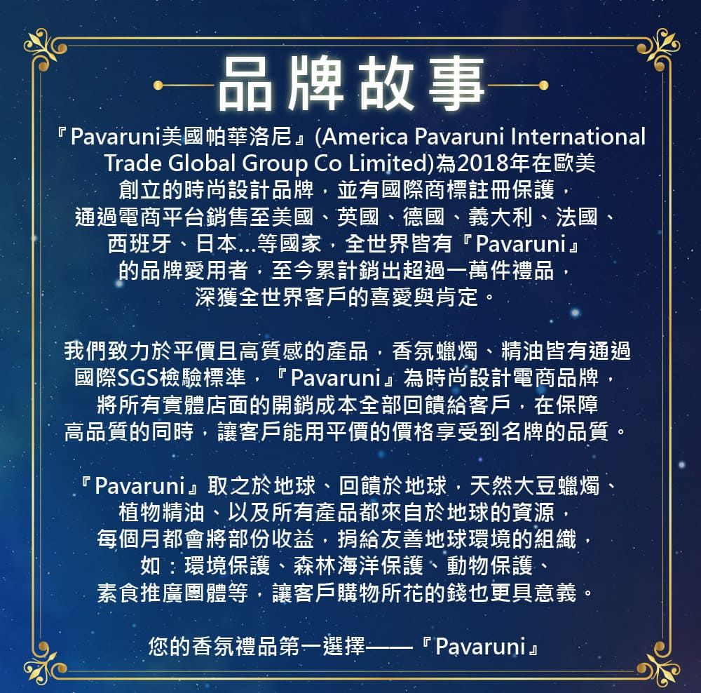品牌故事『 Pavaruni美國帕華洛尼』(America Pavaruni InternationalTrade Global Group Co Limited)為2018年在歐美創立的時尚設計品牌並有國際商標註冊保護,通過電商平台銷售至美國、英國、德國、義大利、法國、西班牙、日本等國家,全世界皆有『Pavaruni』的品牌愛用者,至今累計銷超過一萬件禮品,深獲全世界客戶的喜愛與肯定。我們致力於平價且高質感的產品,香氛蠟燭、精油皆有通過國際SGS檢驗標準,『Pavaruni』為時尚設計電商品牌,將所有實體店面的開銷成本全部回饋給客戶,在保障高品質的同時,讓客戶能用平價的價格享受到名牌的品質。『Pavaruni』取之於地球、回饋於地球,天然大豆蠟燭、植物精油、以及所有產品都來自於地球的資源,每個月都會將部份收益,捐給友善地球環境的組織如:環境保護、森林海洋保護、動物保護、素食推廣團體等,讓客戶購物所花的錢也更具意義。『Pavaruni』您的香氛禮品第一選擇-