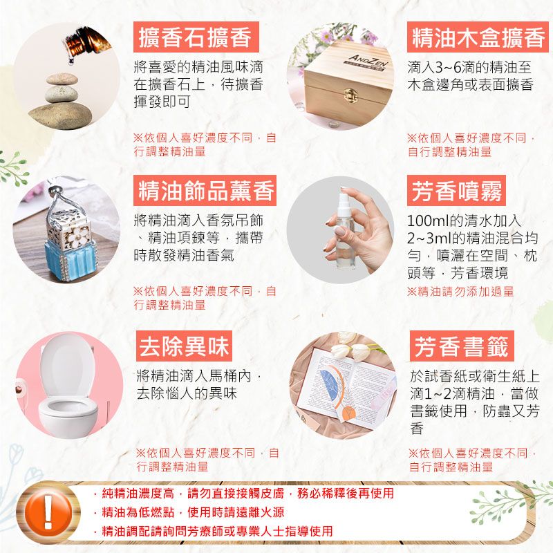 擴石擴香木盒擴香ANDZEN將喜愛的精油風味在擴香石上待擴香揮發即可滴入3~6滴的精油至木盒邊角或表面擴香依個人喜好濃度不同自行調整精油量精油飾品薰香將精油滴入香氛吊飾精油項鍊等攜帶時散發精油香氣依個人喜好濃度不同自行調整精油量依個人喜好濃度不同自行調整精油量芳香噴霧|100ml的清水加入2~3ml的精油混合均勻噴灑在空間、枕頭等,芳香環境※精油請勿添加過量|去除異味|將精油滴入馬桶內,去除惱人的異味※依個人喜好濃度不同,自行調整精油量·純精油濃度高,請勿直接接觸皮膚,務必稀釋後再使用精油為低燃點,使用時請遠離火源精油調配請詢問芳療師或專業人士指導使用|芳香書籤試香紙或衛生紙上滴1~2滴精油,當做書籤使用,防蟲又芳香※依個人喜好濃度不同,自行調整精油量