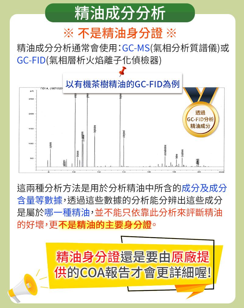 精油成分分析 不是精油身份證 ※精油成分分析通常會使用:-MS氣相分析質譜儀)或GC-FID(氣相層析火焰離子化偵檢器)以有機茶樹精油的GC-FID為例  (1907102012200150-10050透過(GC-FID分析精油成分這兩種分析方法是用於分析精油中所含的成分及成分含量等數據,透過這些數據的分析能分辨出這些成分是屬於哪一種精油,並不能只依靠此分析來評斷精油的好壞,更不是精油的主要身分證。精油身份證還是要由原廠提供的COA報告才會更詳細喔!