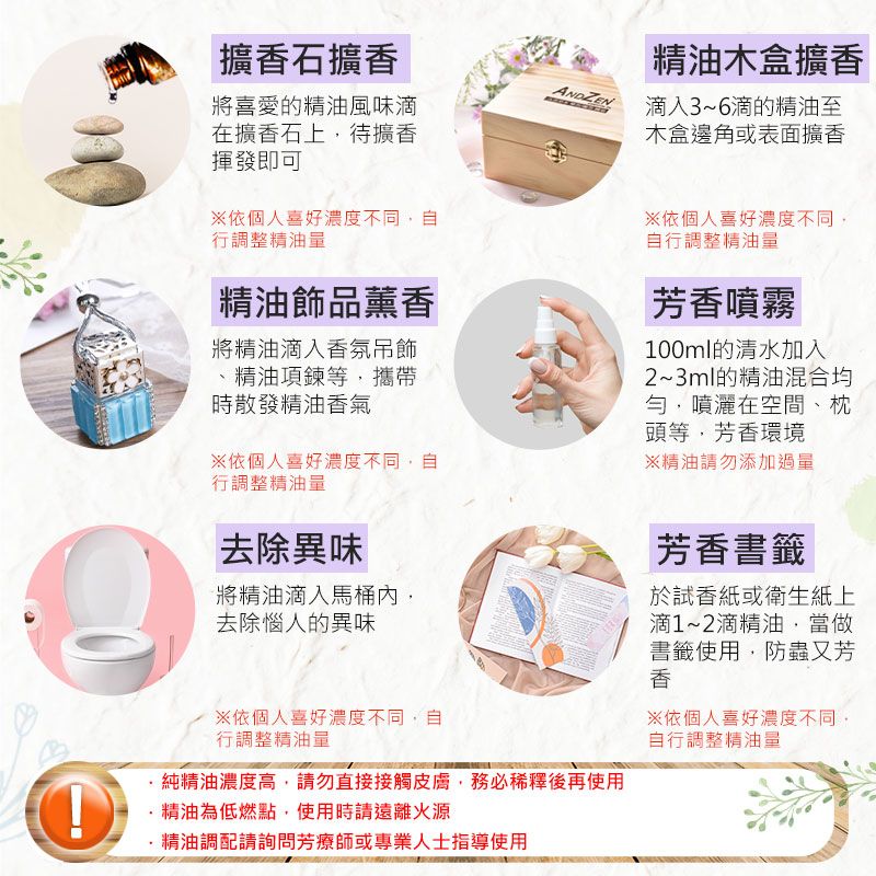 擴石擴 木盒擴香ANDZEN將喜愛的精油風味在擴香石上待擴香揮發即可滴入3~6滴的精油至木盒邊角或表面擴香依個人喜好濃度不同自行調整精油量精油飾品薰香將精油滴入香氛吊飾精油項鍊等攜帶時散發精油香氣依個人喜好濃度不同自行調整精油量※依個人喜好濃度不同自行調整精油量芳香噴霧100ml的清水加入2~3ml的精油混合均勻噴灑在空間、枕頭等,芳香環境※精油請勿添加過量去除異味將精油滴入馬桶內,去除惱人的異味※依個人喜好濃度不同,自行調整精油量·純精油濃度高,請勿直接接觸皮膚,務必稀釋後再使用精油為低燃點,使用時請遠離火源精油調配請詢問芳療師或專業人士指導使用芳香書籤試香紙或衛生紙上滴1~2滴精油,當做書籤使用,防蟲又芳香※依個人喜好濃度不同,自行調整精油量