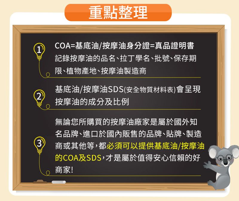 重點整理1COA=基底油/按摩油身分證=真品證明書記錄按摩油的品名、拉丁學名、批號、保存期限、植物產地、按摩油製造商基底油/按摩油SDS安全物質材料表)會呈現2按摩油的成分及比例無論您所購買的按摩油廠家是屬於國外知名品牌、進口於國內販售的品牌、貼牌、製造(3商或其他等,都必須可以提供基底油/按摩油的COA及SDS,才是屬於值得安心信賴的好商家!